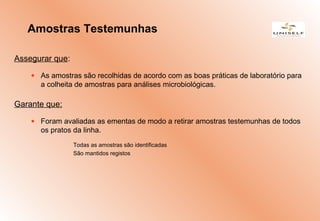 Assegurar que:
• As amostras são recolhidas de acordo com as boas práticas de laboratório para
a colheita de amostras para análises microbiológicas.
Garante que:
• Foram avaliadas as ementas de modo a retirar amostras testemunhas de todos
os pratos da linha.
Todas as amostras são identificadas
São mantidos registos
Amostras Testemunhas
 