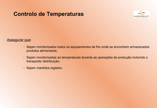 Assegurar que:
– Sejam monitorizados todos os equipamentos de frio onde se encontram armazenados
produtos alimentares;
– Sejam monitorizadas as temperaturas durante as operações de produção incluindo o
transporte/ distribuição;
– Sejam mantidos registos.
Controlo de Temperaturas
 