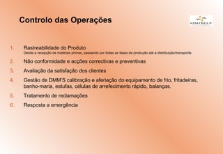 1. Rastreabilidade do Produto
Desde a recepção de matérias primas, passando por todas as fases de produção até à distribuição/transporte.
2. Não conformidade e acções correctivas e preventivas
3. Avaliação da satisfação dos clientes
4. Gestão de DMM’S calibração e aferiação do equipamento de frio, fritadeiras,
banho-maria, estufas, células de arrefecimento rápido, balanças.
5. Tratamento de reclamações
6. Resposta a emergência
Controlo das Operações
 