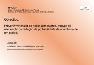 Aplica-se:
a todas as fases por onde passa o produto.
(recepção da matéria-prima) distribuição/transporte
HACCP
(Hazard Analysis and Critical Control Points)
Sistema de Análise de Perigos e Controlo de Pontos Críticos
Objectivo:
Prevenir/minimizar os riscos alimentares, através da
eliminação ou redução da probabilidade de ocorrência de
um perigo.
 