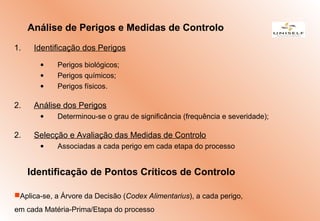 1. Identificação dos Perigos
• Perigos biológicos;
• Perigos químicos;
• Perigos físicos.
2. Análise dos Perigos
• Determinou-se o grau de significância (frequência e severidade);
2. Selecção e Avaliação das Medidas de Controlo
• Associadas a cada perigo em cada etapa do processo
Análise de Perigos e Medidas de Controlo
Identificação de Pontos Críticos de Controlo
Aplica-se, a Árvore da Decisão (Codex Alimentarius), a cada perigo,
em cada Matéria-Prima/Etapa do processo
 