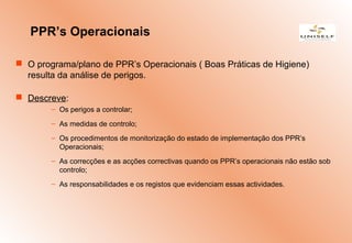  O programa/plano de PPR’s Operacionais ( Boas Práticas de Higiene)
resulta da análise de perigos.
 Descreve:
– Os perigos a controlar;
– As medidas de controlo;
– Os procedimentos de monitorização do estado de implementação dos PPR’s
Operacionais;
– As correcções e as acções correctivas quando os PPR’s operacionais não estão sob
controlo;
– As responsabilidades e os registos que evidenciam essas actividades.
PPR’s Operacionais
 