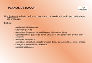 O objectivo é reflectir de forma concisa no modo de actuação em cada etapa
do processo.
Incluiu:
– As etapas/matérias primas;
– Os perigos (PCC’s);
– As medidas de controlo necessárias para minimizar os riscos;
– Os limites críticos que não se devem ultrapassar para considerar o produto como
aceitável;
– As acções de vigilância;
– As medidas correctivas a adoptar em caso de não cumprimento dos limites críticos;
– Os registos referentes em cada etapa;
– As responsabilidades.
PLANOS DE HACCP
 