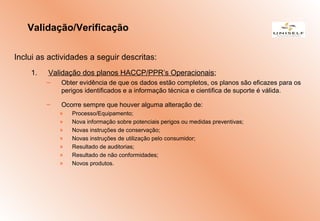Inclui as actividades a seguir descritas:
1. Validação dos planos HACCP/PPR’s Operacionais;
– Obter evidência de que os dados estão completos, os planos são eficazes para os
perigos identificados e a informação técnica e cientifica de suporte é válida.
– Ocorre sempre que houver alguma alteração de:
» Processo/Equipamento;
» Nova informação sobre potenciais perigos ou medidas preventivas;
» Novas instruções de conservação;
» Novas instruções de utilização pelo consumidor;
» Resultado de auditorias;
» Resultado de não conformidades;
» Novos produtos.
Validação/Verificação
 