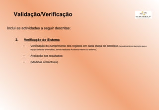Inclui as actividades a seguir descritas:
2. Verificação do Sistema
– Verificação do cumprimento dos registos em cada etapa do processo (anualmente ou sempre que a
equipa detectar anomalias), sendo realizada Auditoria interna ou externa;
– Avaliação dos resultados;
– (Medidas correctivas).
Validação/Verificação
 