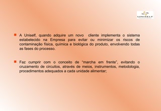  A Uniself, quando adquire um novo cliente implementa o sistema
estabelecido na Empresa para evitar ou minimizar os riscos de
contaminação física, química e biológica do produto, envolvendo todas
as fases do processo.
 Faz cumprir com o conceito de “marcha em frente”, evitando o
cruzamento de circuitos, através de meios, instrumentos, metodologia,
procedimentos adequados a cada unidade alimentar;
 
