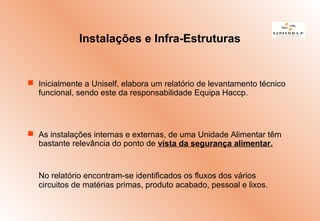  Inicialmente a Uniself, elabora um relatório de levantamento técnico
funcional, sendo este da responsabilidade Equipa Haccp.
 As instalações internas e externas, de uma Unidade Alimentar têm
bastante relevância do ponto de vista da segurança alimentar.
No relatório encontram-se identificados os fluxos dos vários
circuitos de matérias primas, produto acabado, pessoal e lixos.
Instalações e Infra-Estruturas
 