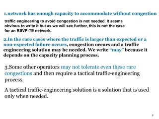 6
1.network has enough capacity to accommodate without congestion
traffic engineering to avoid congestion is not needed. It seems
obvious to write it but as we will see further, this is not the case
for an RSVP-TE network.
2.In the rare cases where the traffic is larger than expected or a
non-expected failure occurs, congestion occurs and a traffic
engineering solution may be needed. We write “may” because it
depends on the capacity planning process.
3.Some other operators may not tolerate even these rare
congestions and then require a tactical traffic-engineering
process.
A tactical traffic-engineering solution is a solution that is used
only when needed.
 