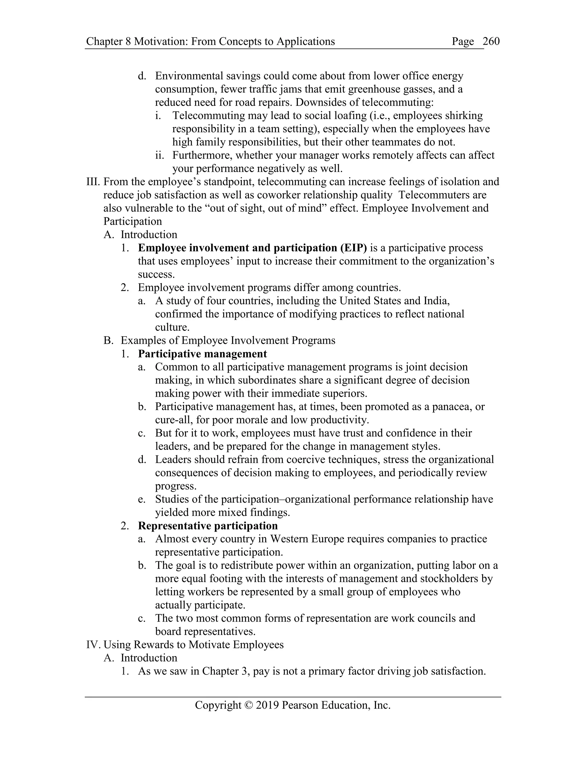 Chapter 8 Motivation: From Concepts to Applications Page
Copyright © 2019 Pearson Education, Inc.
260
d. Environmental savings could come about from lower office energy
consumption, fewer traffic jams that emit greenhouse gasses, and a
reduced need for road repairs. Downsides of telecommuting:
i. Telecommuting may lead to social loafing (i.e., employees shirking
responsibility in a team setting), especially when the employees have
high family responsibilities, but their other teammates do not.
ii. Furthermore, whether your manager works remotely affects can affect
your performance negatively as well.
III. From the employee’s standpoint, telecommuting can increase feelings of isolation and
reduce job satisfaction as well as coworker relationship quality Telecommuters are
also vulnerable to the “out of sight, out of mind” effect. Employee Involvement and
Participation
A. Introduction
1. Employee involvement and participation (EIP) is a participative process
that uses employees’ input to increase their commitment to the organization’s
success.
2. Employee involvement programs differ among countries.
a. A study of four countries, including the United States and India,
confirmed the importance of modifying practices to reflect national
culture.
B. Examples of Employee Involvement Programs
1. Participative management
a. Common to all participative management programs is joint decision
making, in which subordinates share a significant degree of decision
making power with their immediate superiors.
b. Participative management has, at times, been promoted as a panacea, or
cure-all, for poor morale and low productivity.
c. But for it to work, employees must have trust and confidence in their
leaders, and be prepared for the change in management styles.
d. Leaders should refrain from coercive techniques, stress the organizational
consequences of decision making to employees, and periodically review
progress.
e. Studies of the participation–organizational performance relationship have
yielded more mixed findings.
2. Representative participation
a. Almost every country in Western Europe requires companies to practice
representative participation.
b. The goal is to redistribute power within an organization, putting labor on a
more equal footing with the interests of management and stockholders by
letting workers be represented by a small group of employees who
actually participate.
c. The two most common forms of representation are work councils and
board representatives.
IV. Using Rewards to Motivate Employees
A. Introduction
1. As we saw in Chapter 3, pay is not a primary factor driving job satisfaction.
 