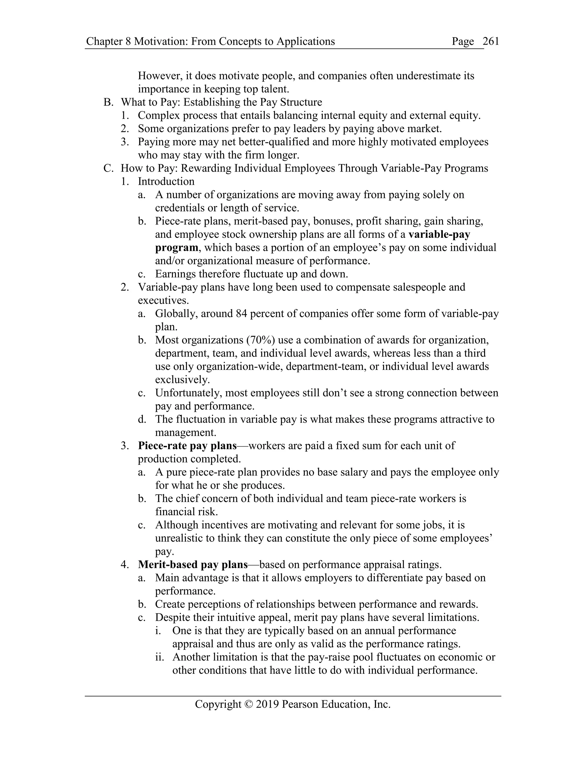 Chapter 8 Motivation: From Concepts to Applications Page
Copyright © 2019 Pearson Education, Inc.
261
However, it does motivate people, and companies often underestimate its
importance in keeping top talent.
B. What to Pay: Establishing the Pay Structure
1. Complex process that entails balancing internal equity and external equity.
2. Some organizations prefer to pay leaders by paying above market.
3. Paying more may net better-qualified and more highly motivated employees
who may stay with the firm longer.
C. How to Pay: Rewarding Individual Employees Through Variable-Pay Programs
1. Introduction
a. A number of organizations are moving away from paying solely on
credentials or length of service.
b. Piece-rate plans, merit-based pay, bonuses, profit sharing, gain sharing,
and employee stock ownership plans are all forms of a variable-pay
program, which bases a portion of an employee’s pay on some individual
and/or organizational measure of performance.
c. Earnings therefore fluctuate up and down.
2. Variable-pay plans have long been used to compensate salespeople and
executives.
a. Globally, around 84 percent of companies offer some form of variable-pay
plan.
b. Most organizations (70%) use a combination of awards for organization,
department, team, and individual level awards, whereas less than a third
use only organization-wide, department-team, or individual level awards
exclusively.
c. Unfortunately, most employees still don’t see a strong connection between
pay and performance.
d. The fluctuation in variable pay is what makes these programs attractive to
management.
3. Piece-rate pay plans—workers are paid a fixed sum for each unit of
production completed.
a. A pure piece-rate plan provides no base salary and pays the employee only
for what he or she produces.
b. The chief concern of both individual and team piece-rate workers is
financial risk.
c. Although incentives are motivating and relevant for some jobs, it is
unrealistic to think they can constitute the only piece of some employees’
pay.
4. Merit-based pay plans—based on performance appraisal ratings.
a. Main advantage is that it allows employers to differentiate pay based on
performance.
b. Create perceptions of relationships between performance and rewards.
c. Despite their intuitive appeal, merit pay plans have several limitations.
i. One is that they are typically based on an annual performance
appraisal and thus are only as valid as the performance ratings.
ii. Another limitation is that the pay-raise pool fluctuates on economic or
other conditions that have little to do with individual performance.
 