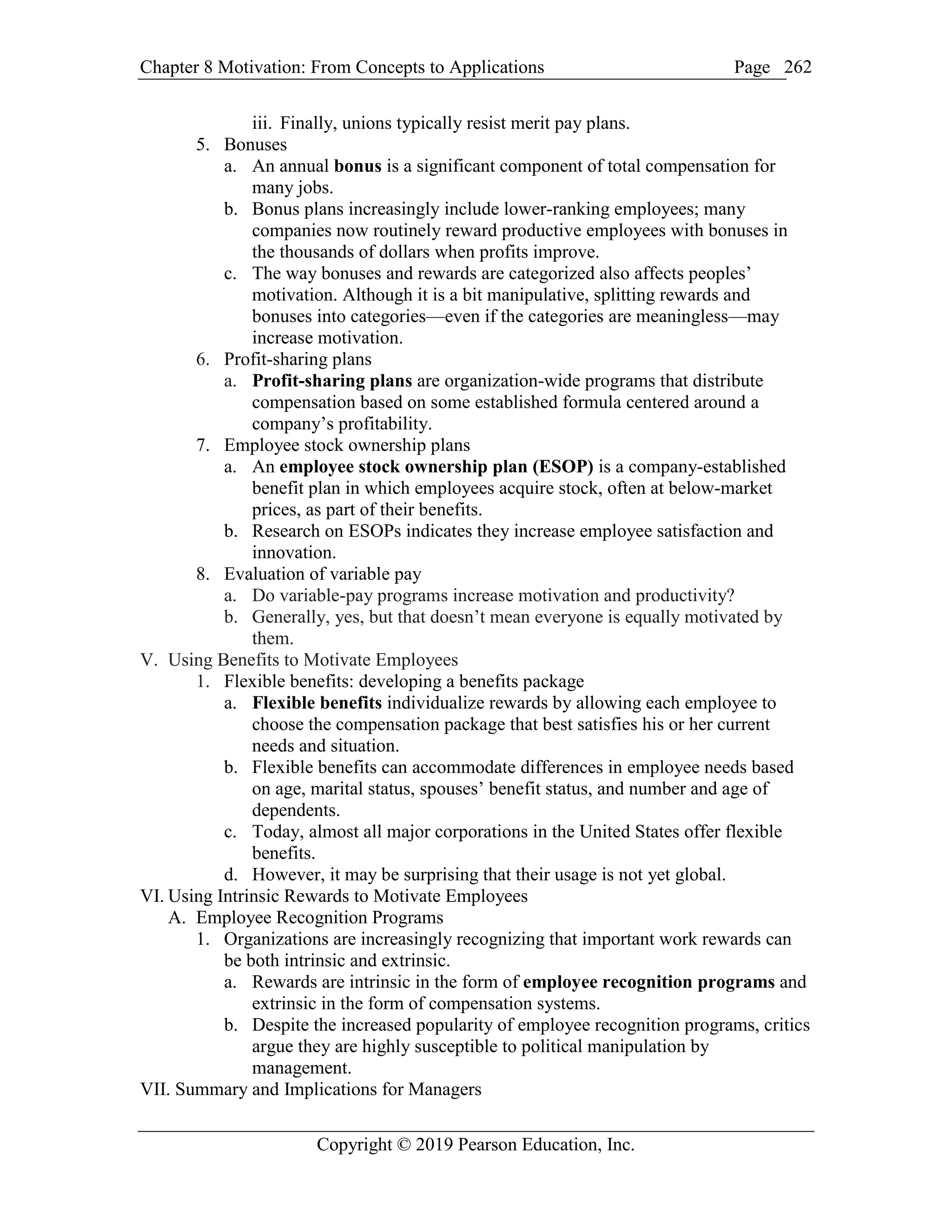 Chapter 8 Motivation: From Concepts to Applications Page
Copyright © 2019 Pearson Education, Inc.
262
iii. Finally, unions typically resist merit pay plans.
5. Bonuses
a. An annual bonus is a significant component of total compensation for
many jobs.
b. Bonus plans increasingly include lower-ranking employees; many
companies now routinely reward productive employees with bonuses in
the thousands of dollars when profits improve.
c. The way bonuses and rewards are categorized also affects peoples’
motivation. Although it is a bit manipulative, splitting rewards and
bonuses into categories—even if the categories are meaningless—may
increase motivation.
6. Profit-sharing plans
a. Profit-sharing plans are organization-wide programs that distribute
compensation based on some established formula centered around a
company’s profitability.
7. Employee stock ownership plans
a. An employee stock ownership plan (ESOP) is a company-established
benefit plan in which employees acquire stock, often at below-market
prices, as part of their benefits.
b. Research on ESOPs indicates they increase employee satisfaction and
innovation.
8. Evaluation of variable pay
a. Do variable-pay programs increase motivation and productivity?
b. Generally, yes, but that doesn’t mean everyone is equally motivated by
them.
V. Using Benefits to Motivate Employees
1. Flexible benefits: developing a benefits package
a. Flexible benefits individualize rewards by allowing each employee to
choose the compensation package that best satisfies his or her current
needs and situation.
b. Flexible benefits can accommodate differences in employee needs based
on age, marital status, spouses’ benefit status, and number and age of
dependents.
c. Today, almost all major corporations in the United States offer flexible
benefits.
d. However, it may be surprising that their usage is not yet global.
VI. Using Intrinsic Rewards to Motivate Employees
A. Employee Recognition Programs
1. Organizations are increasingly recognizing that important work rewards can
be both intrinsic and extrinsic.
a. Rewards are intrinsic in the form of employee recognition programs and
extrinsic in the form of compensation systems.
b. Despite the increased popularity of employee recognition programs, critics
argue they are highly susceptible to political manipulation by
management.
VII. Summary and Implications for Managers
 