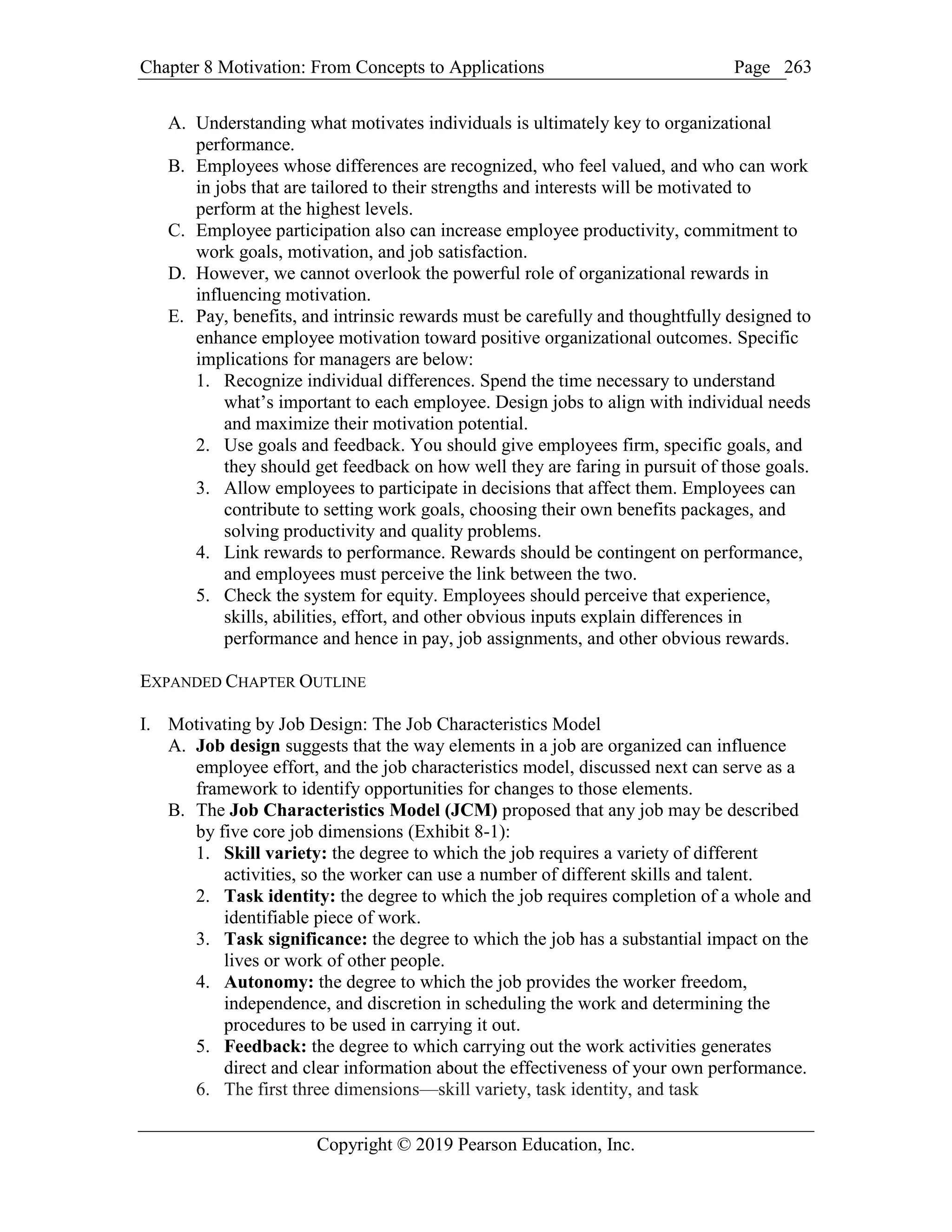 Chapter 8 Motivation: From Concepts to Applications Page
Copyright © 2019 Pearson Education, Inc.
263
A. Understanding what motivates individuals is ultimately key to organizational
performance.
B. Employees whose differences are recognized, who feel valued, and who can work
in jobs that are tailored to their strengths and interests will be motivated to
perform at the highest levels.
C. Employee participation also can increase employee productivity, commitment to
work goals, motivation, and job satisfaction.
D. However, we cannot overlook the powerful role of organizational rewards in
influencing motivation.
E. Pay, benefits, and intrinsic rewards must be carefully and thoughtfully designed to
enhance employee motivation toward positive organizational outcomes. Specific
implications for managers are below:
1. Recognize individual differences. Spend the time necessary to understand
what’s important to each employee. Design jobs to align with individual needs
and maximize their motivation potential.
2. Use goals and feedback. You should give employees firm, specific goals, and
they should get feedback on how well they are faring in pursuit of those goals.
3. Allow employees to participate in decisions that affect them. Employees can
contribute to setting work goals, choosing their own benefits packages, and
solving productivity and quality problems.
4. Link rewards to performance. Rewards should be contingent on performance,
and employees must perceive the link between the two.
5. Check the system for equity. Employees should perceive that experience,
skills, abilities, effort, and other obvious inputs explain differences in
performance and hence in pay, job assignments, and other obvious rewards.
EXPANDED CHAPTER OUTLINE
I. Motivating by Job Design: The Job Characteristics Model
A. Job design suggests that the way elements in a job are organized can influence
employee effort, and the job characteristics model, discussed next can serve as a
framework to identify opportunities for changes to those elements.
B. The Job Characteristics Model (JCM) proposed that any job may be described
by five core job dimensions (Exhibit 8-1):
1. Skill variety: the degree to which the job requires a variety of different
activities, so the worker can use a number of different skills and talent.
2. Task identity: the degree to which the job requires completion of a whole and
identifiable piece of work.
3. Task significance: the degree to which the job has a substantial impact on the
lives or work of other people.
4. Autonomy: the degree to which the job provides the worker freedom,
independence, and discretion in scheduling the work and determining the
procedures to be used in carrying it out.
5. Feedback: the degree to which carrying out the work activities generates
direct and clear information about the effectiveness of your own performance.
6. The first three dimensions—skill variety, task identity, and task
 