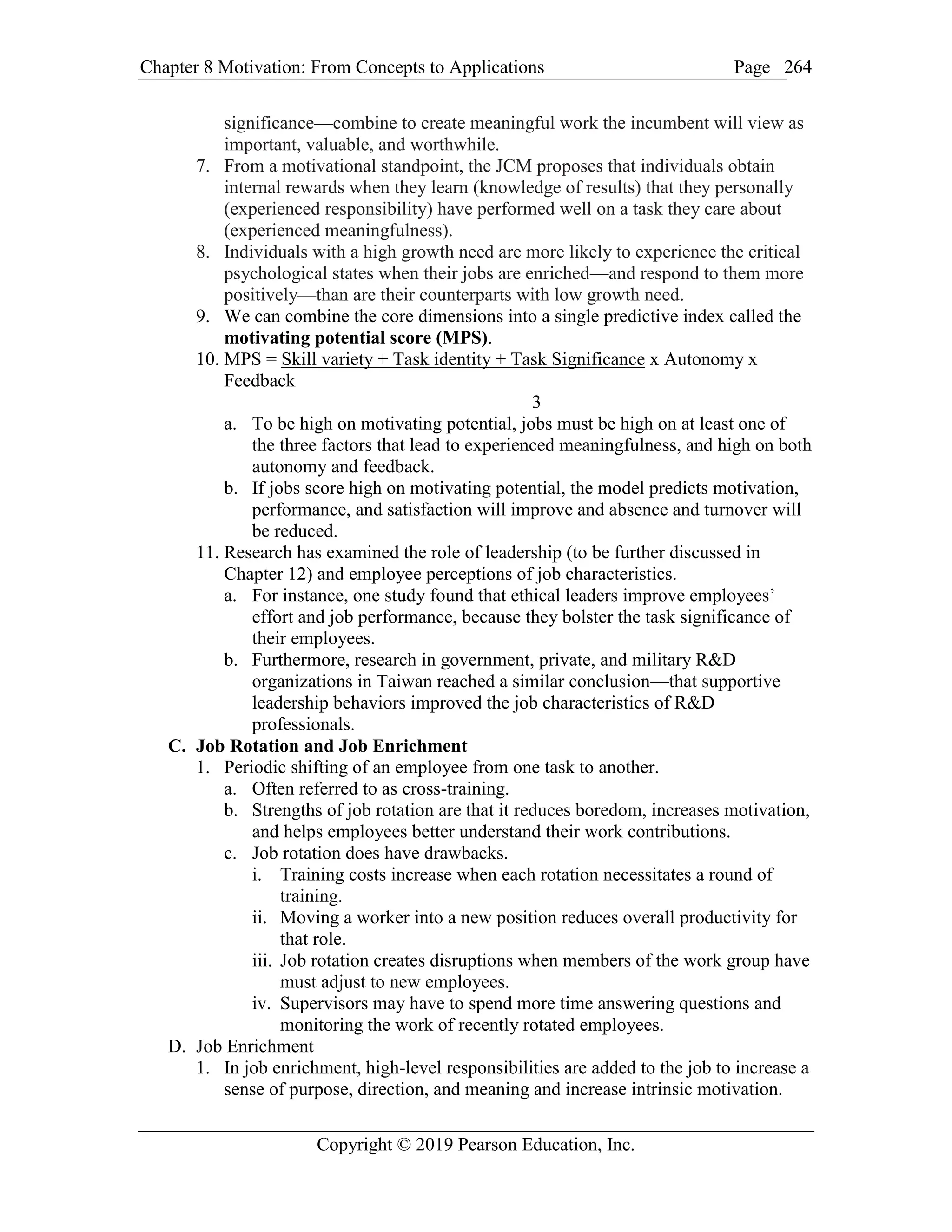 Chapter 8 Motivation: From Concepts to Applications Page
Copyright © 2019 Pearson Education, Inc.
264
significance—combine to create meaningful work the incumbent will view as
important, valuable, and worthwhile.
7. From a motivational standpoint, the JCM proposes that individuals obtain
internal rewards when they learn (knowledge of results) that they personally
(experienced responsibility) have performed well on a task they care about
(experienced meaningfulness).
8. Individuals with a high growth need are more likely to experience the critical
psychological states when their jobs are enriched—and respond to them more
positively—than are their counterparts with low growth need.
9. We can combine the core dimensions into a single predictive index called the
motivating potential score (MPS).
10. MPS = Skill variety + Task identity + Task Significance x Autonomy x
Feedback
3
a. To be high on motivating potential, jobs must be high on at least one of
the three factors that lead to experienced meaningfulness, and high on both
autonomy and feedback.
b. If jobs score high on motivating potential, the model predicts motivation,
performance, and satisfaction will improve and absence and turnover will
be reduced.
11. Research has examined the role of leadership (to be further discussed in
Chapter 12) and employee perceptions of job characteristics.
a. For instance, one study found that ethical leaders improve employees’
effort and job performance, because they bolster the task significance of
their employees.
b. Furthermore, research in government, private, and military R&D
organizations in Taiwan reached a similar conclusion—that supportive
leadership behaviors improved the job characteristics of R&D
professionals.
C. Job Rotation and Job Enrichment
1. Periodic shifting of an employee from one task to another.
a. Often referred to as cross-training.
b. Strengths of job rotation are that it reduces boredom, increases motivation,
and helps employees better understand their work contributions.
c. Job rotation does have drawbacks.
i. Training costs increase when each rotation necessitates a round of
training.
ii. Moving a worker into a new position reduces overall productivity for
that role.
iii. Job rotation creates disruptions when members of the work group have
must adjust to new employees.
iv. Supervisors may have to spend more time answering questions and
monitoring the work of recently rotated employees.
D. Job Enrichment
1. In job enrichment, high-level responsibilities are added to the job to increase a
sense of purpose, direction, and meaning and increase intrinsic motivation.
 
