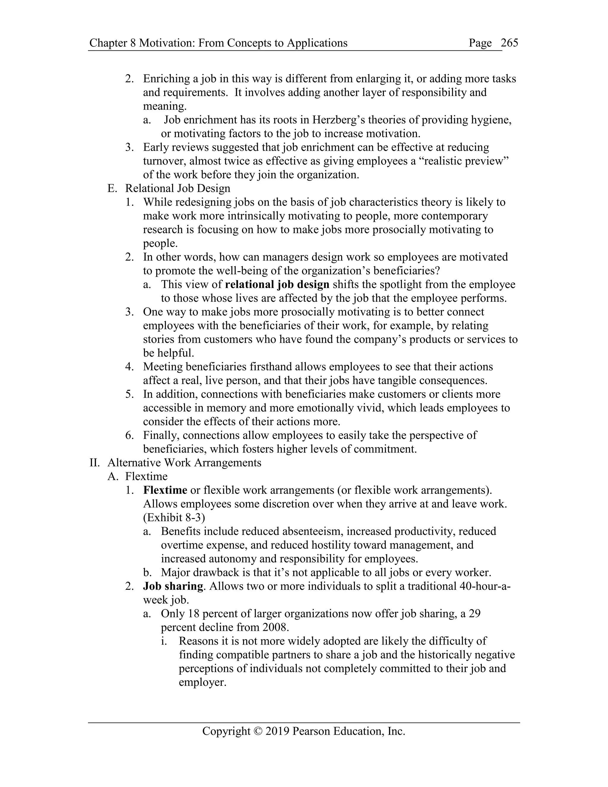 Chapter 8 Motivation: From Concepts to Applications Page
Copyright © 2019 Pearson Education, Inc.
265
2. Enriching a job in this way is different from enlarging it, or adding more tasks
and requirements. It involves adding another layer of responsibility and
meaning.
a. Job enrichment has its roots in Herzberg’s theories of providing hygiene,
or motivating factors to the job to increase motivation.
3. Early reviews suggested that job enrichment can be effective at reducing
turnover, almost twice as effective as giving employees a “realistic preview”
of the work before they join the organization.
E. Relational Job Design
1. While redesigning jobs on the basis of job characteristics theory is likely to
make work more intrinsically motivating to people, more contemporary
research is focusing on how to make jobs more prosocially motivating to
people.
2. In other words, how can managers design work so employees are motivated
to promote the well-being of the organization’s beneficiaries?
a. This view of relational job design shifts the spotlight from the employee
to those whose lives are affected by the job that the employee performs.
3. One way to make jobs more prosocially motivating is to better connect
employees with the beneficiaries of their work, for example, by relating
stories from customers who have found the company’s products or services to
be helpful.
4. Meeting beneficiaries firsthand allows employees to see that their actions
affect a real, live person, and that their jobs have tangible consequences.
5. In addition, connections with beneficiaries make customers or clients more
accessible in memory and more emotionally vivid, which leads employees to
consider the effects of their actions more.
6. Finally, connections allow employees to easily take the perspective of
beneficiaries, which fosters higher levels of commitment.
II. Alternative Work Arrangements
A. Flextime
1. Flextime or flexible work arrangements (or flexible work arrangements).
Allows employees some discretion over when they arrive at and leave work.
(Exhibit 8-3)
a. Benefits include reduced absenteeism, increased productivity, reduced
overtime expense, and reduced hostility toward management, and
increased autonomy and responsibility for employees.
b. Major drawback is that it’s not applicable to all jobs or every worker.
2. Job sharing. Allows two or more individuals to split a traditional 40-hour-a-
week job.
a. Only 18 percent of larger organizations now offer job sharing, a 29
percent decline from 2008.
i. Reasons it is not more widely adopted are likely the difficulty of
finding compatible partners to share a job and the historically negative
perceptions of individuals not completely committed to their job and
employer.
 