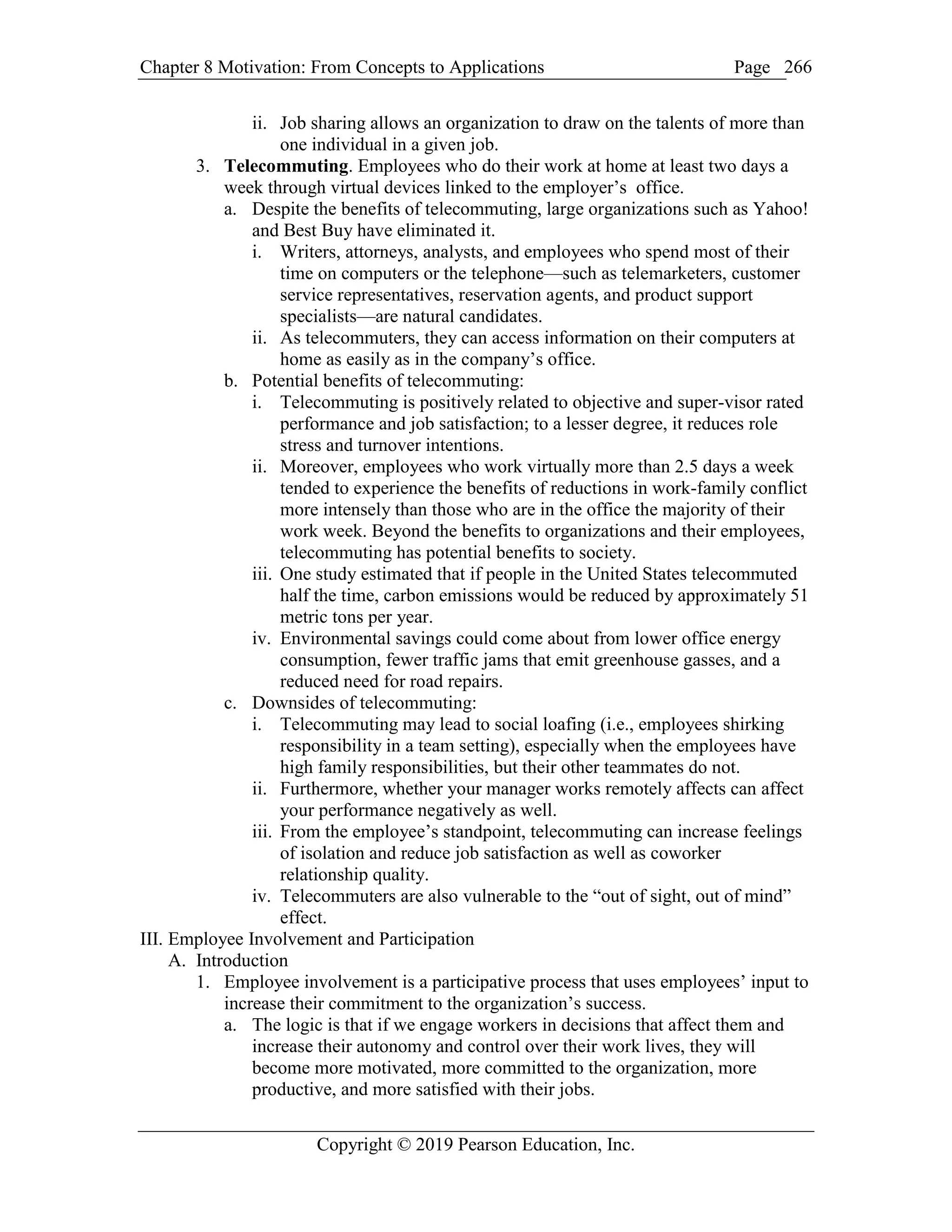Chapter 8 Motivation: From Concepts to Applications Page
Copyright © 2019 Pearson Education, Inc.
266
ii. Job sharing allows an organization to draw on the talents of more than
one individual in a given job.
3. Telecommuting. Employees who do their work at home at least two days a
week through virtual devices linked to the employer’s office.
a. Despite the benefits of telecommuting, large organizations such as Yahoo!
and Best Buy have eliminated it.
i. Writers, attorneys, analysts, and employees who spend most of their
time on computers or the telephone—such as telemarketers, customer
service representatives, reservation agents, and product support
specialists—are natural candidates.
ii. As telecommuters, they can access information on their computers at
home as easily as in the company’s office.
b. Potential benefits of telecommuting:
i. Telecommuting is positively related to objective and super-visor rated
performance and job satisfaction; to a lesser degree, it reduces role
stress and turnover intentions.
ii. Moreover, employees who work virtually more than 2.5 days a week
tended to experience the benefits of reductions in work-family conflict
more intensely than those who are in the office the majority of their
work week. Beyond the benefits to organizations and their employees,
telecommuting has potential benefits to society.
iii. One study estimated that if people in the United States telecommuted
half the time, carbon emissions would be reduced by approximately 51
metric tons per year.
iv. Environmental savings could come about from lower office energy
consumption, fewer traffic jams that emit greenhouse gasses, and a
reduced need for road repairs.
c. Downsides of telecommuting:
i. Telecommuting may lead to social loafing (i.e., employees shirking
responsibility in a team setting), especially when the employees have
high family responsibilities, but their other teammates do not.
ii. Furthermore, whether your manager works remotely affects can affect
your performance negatively as well.
iii. From the employee’s standpoint, telecommuting can increase feelings
of isolation and reduce job satisfaction as well as coworker
relationship quality.
iv. Telecommuters are also vulnerable to the “out of sight, out of mind”
effect.
III. Employee Involvement and Participation
A. Introduction
1. Employee involvement is a participative process that uses employees’ input to
increase their commitment to the organization’s success.
a. The logic is that if we engage workers in decisions that affect them and
increase their autonomy and control over their work lives, they will
become more motivated, more committed to the organization, more
productive, and more satisfied with their jobs.
 