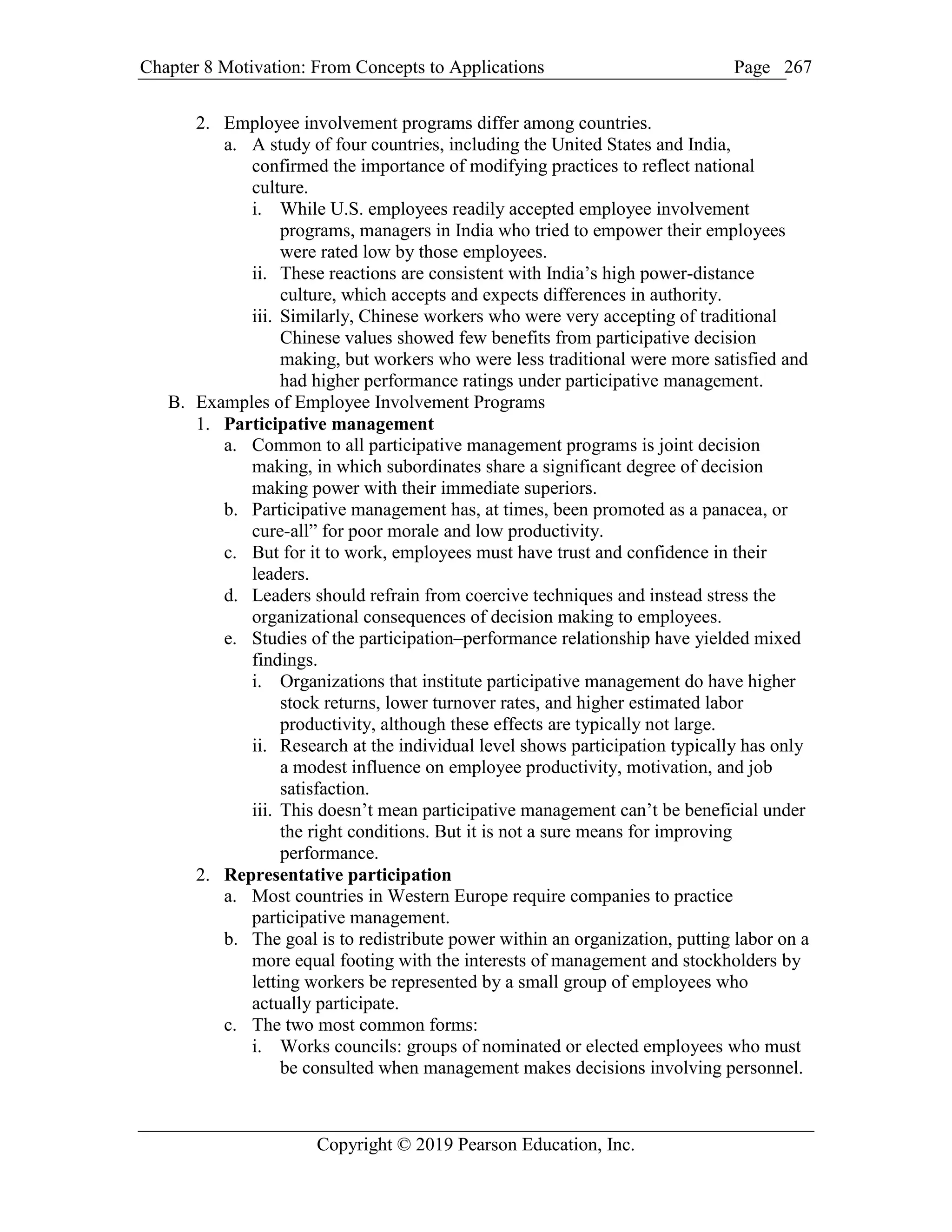 Chapter 8 Motivation: From Concepts to Applications Page
Copyright © 2019 Pearson Education, Inc.
267
2. Employee involvement programs differ among countries.
a. A study of four countries, including the United States and India,
confirmed the importance of modifying practices to reflect national
culture.
i. While U.S. employees readily accepted employee involvement
programs, managers in India who tried to empower their employees
were rated low by those employees.
ii. These reactions are consistent with India’s high power-distance
culture, which accepts and expects differences in authority.
iii. Similarly, Chinese workers who were very accepting of traditional
Chinese values showed few benefits from participative decision
making, but workers who were less traditional were more satisfied and
had higher performance ratings under participative management.
B. Examples of Employee Involvement Programs
1. Participative management
a. Common to all participative management programs is joint decision
making, in which subordinates share a significant degree of decision
making power with their immediate superiors.
b. Participative management has, at times, been promoted as a panacea, or
cure-all” for poor morale and low productivity.
c. But for it to work, employees must have trust and confidence in their
leaders.
d. Leaders should refrain from coercive techniques and instead stress the
organizational consequences of decision making to employees.
e. Studies of the participation–performance relationship have yielded mixed
findings.
i. Organizations that institute participative management do have higher
stock returns, lower turnover rates, and higher estimated labor
productivity, although these effects are typically not large.
ii. Research at the individual level shows participation typically has only
a modest influence on employee productivity, motivation, and job
satisfaction.
iii. This doesn’t mean participative management can’t be beneficial under
the right conditions. But it is not a sure means for improving
performance.
2. Representative participation
a. Most countries in Western Europe require companies to practice
participative management.
b. The goal is to redistribute power within an organization, putting labor on a
more equal footing with the interests of management and stockholders by
letting workers be represented by a small group of employees who
actually participate.
c. The two most common forms:
i. Works councils: groups of nominated or elected employees who must
be consulted when management makes decisions involving personnel.
 