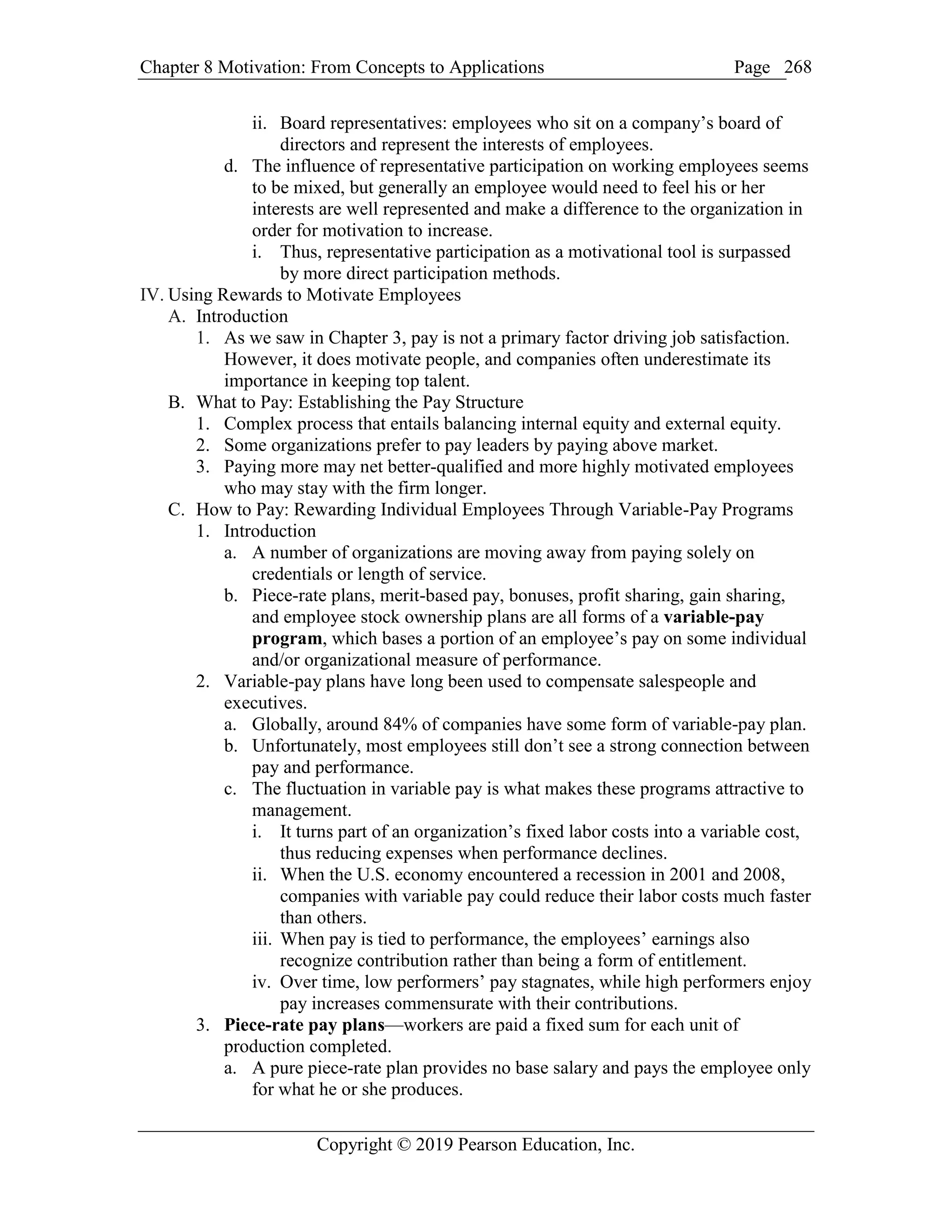 Chapter 8 Motivation: From Concepts to Applications Page
Copyright © 2019 Pearson Education, Inc.
268
ii. Board representatives: employees who sit on a company’s board of
directors and represent the interests of employees.
d. The influence of representative participation on working employees seems
to be mixed, but generally an employee would need to feel his or her
interests are well represented and make a difference to the organization in
order for motivation to increase.
i. Thus, representative participation as a motivational tool is surpassed
by more direct participation methods.
IV. Using Rewards to Motivate Employees
A. Introduction
1. As we saw in Chapter 3, pay is not a primary factor driving job satisfaction.
However, it does motivate people, and companies often underestimate its
importance in keeping top talent.
B. What to Pay: Establishing the Pay Structure
1. Complex process that entails balancing internal equity and external equity.
2. Some organizations prefer to pay leaders by paying above market.
3. Paying more may net better-qualified and more highly motivated employees
who may stay with the firm longer.
C. How to Pay: Rewarding Individual Employees Through Variable-Pay Programs
1. Introduction
a. A number of organizations are moving away from paying solely on
credentials or length of service.
b. Piece-rate plans, merit-based pay, bonuses, profit sharing, gain sharing,
and employee stock ownership plans are all forms of a variable-pay
program, which bases a portion of an employee’s pay on some individual
and/or organizational measure of performance.
2. Variable-pay plans have long been used to compensate salespeople and
executives.
a. Globally, around 84% of companies have some form of variable-pay plan.
b. Unfortunately, most employees still don’t see a strong connection between
pay and performance.
c. The fluctuation in variable pay is what makes these programs attractive to
management.
i. It turns part of an organization’s fixed labor costs into a variable cost,
thus reducing expenses when performance declines.
ii. When the U.S. economy encountered a recession in 2001 and 2008,
companies with variable pay could reduce their labor costs much faster
than others.
iii. When pay is tied to performance, the employees’ earnings also
recognize contribution rather than being a form of entitlement.
iv. Over time, low performers’ pay stagnates, while high performers enjoy
pay increases commensurate with their contributions.
3. Piece-rate pay plans—workers are paid a fixed sum for each unit of
production completed.
a. A pure piece-rate plan provides no base salary and pays the employee only
for what he or she produces.
 