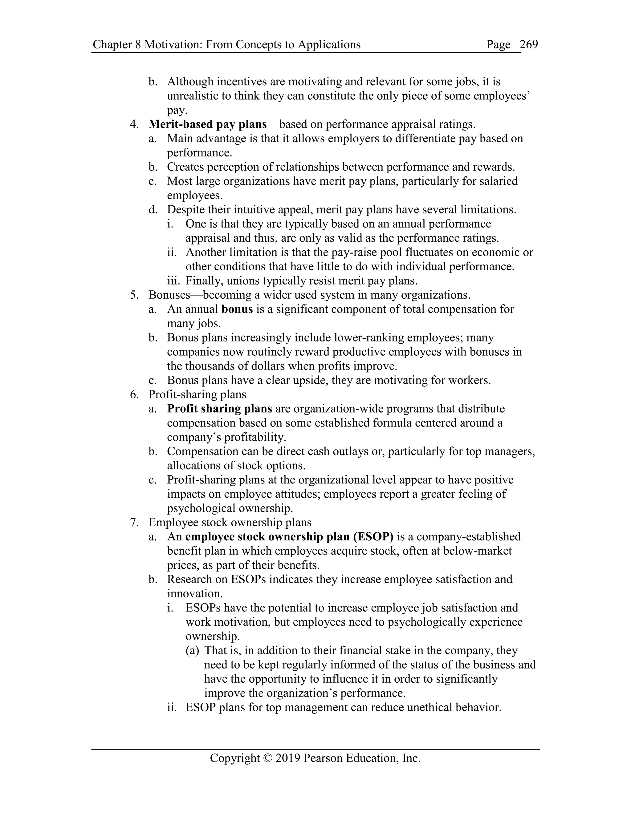Chapter 8 Motivation: From Concepts to Applications Page
Copyright © 2019 Pearson Education, Inc.
269
b. Although incentives are motivating and relevant for some jobs, it is
unrealistic to think they can constitute the only piece of some employees’
pay.
4. Merit-based pay plans—based on performance appraisal ratings.
a. Main advantage is that it allows employers to differentiate pay based on
performance.
b. Creates perception of relationships between performance and rewards.
c. Most large organizations have merit pay plans, particularly for salaried
employees.
d. Despite their intuitive appeal, merit pay plans have several limitations.
i. One is that they are typically based on an annual performance
appraisal and thus, are only as valid as the performance ratings.
ii. Another limitation is that the pay-raise pool fluctuates on economic or
other conditions that have little to do with individual performance.
iii. Finally, unions typically resist merit pay plans.
5. Bonuses—becoming a wider used system in many organizations.
a. An annual bonus is a significant component of total compensation for
many jobs.
b. Bonus plans increasingly include lower-ranking employees; many
companies now routinely reward productive employees with bonuses in
the thousands of dollars when profits improve.
c. Bonus plans have a clear upside, they are motivating for workers.
6. Profit-sharing plans
a. Profit sharing plans are organization-wide programs that distribute
compensation based on some established formula centered around a
company’s profitability.
b. Compensation can be direct cash outlays or, particularly for top managers,
allocations of stock options.
c. Profit-sharing plans at the organizational level appear to have positive
impacts on employee attitudes; employees report a greater feeling of
psychological ownership.
7. Employee stock ownership plans
a. An employee stock ownership plan (ESOP) is a company-established
benefit plan in which employees acquire stock, often at below-market
prices, as part of their benefits.
b. Research on ESOPs indicates they increase employee satisfaction and
innovation.
i. ESOPs have the potential to increase employee job satisfaction and
work motivation, but employees need to psychologically experience
ownership.
(a) That is, in addition to their financial stake in the company, they
need to be kept regularly informed of the status of the business and
have the opportunity to influence it in order to significantly
improve the organization’s performance.
ii. ESOP plans for top management can reduce unethical behavior.
 