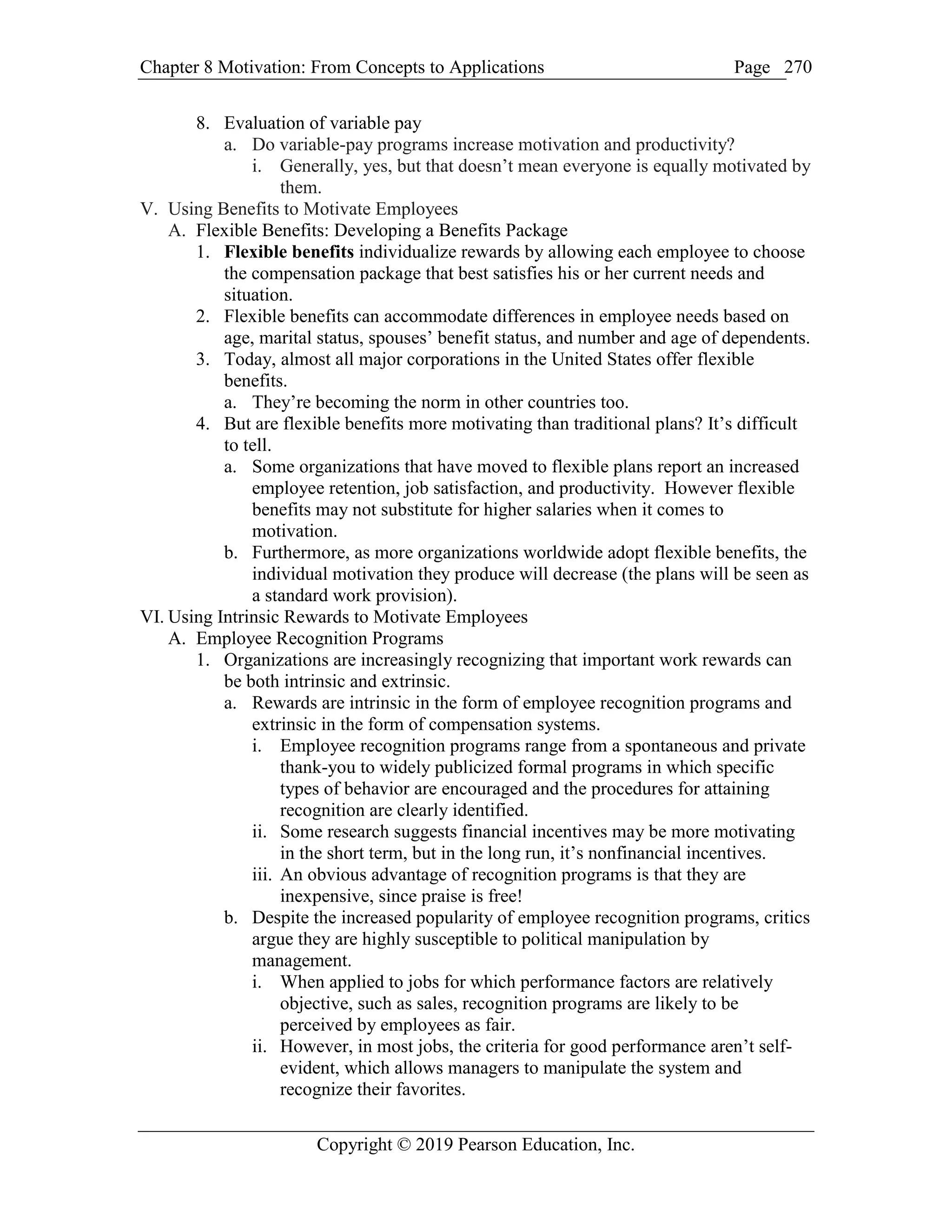Chapter 8 Motivation: From Concepts to Applications Page
Copyright © 2019 Pearson Education, Inc.
270
8. Evaluation of variable pay
a. Do variable-pay programs increase motivation and productivity?
i. Generally, yes, but that doesn’t mean everyone is equally motivated by
them.
V. Using Benefits to Motivate Employees
A. Flexible Benefits: Developing a Benefits Package
1. Flexible benefits individualize rewards by allowing each employee to choose
the compensation package that best satisfies his or her current needs and
situation.
2. Flexible benefits can accommodate differences in employee needs based on
age, marital status, spouses’ benefit status, and number and age of dependents.
3. Today, almost all major corporations in the United States offer flexible
benefits.
a. They’re becoming the norm in other countries too.
4. But are flexible benefits more motivating than traditional plans? It’s difficult
to tell.
a. Some organizations that have moved to flexible plans report an increased
employee retention, job satisfaction, and productivity. However flexible
benefits may not substitute for higher salaries when it comes to
motivation.
b. Furthermore, as more organizations worldwide adopt flexible benefits, the
individual motivation they produce will decrease (the plans will be seen as
a standard work provision).
VI. Using Intrinsic Rewards to Motivate Employees
A. Employee Recognition Programs
1. Organizations are increasingly recognizing that important work rewards can
be both intrinsic and extrinsic.
a. Rewards are intrinsic in the form of employee recognition programs and
extrinsic in the form of compensation systems.
i. Employee recognition programs range from a spontaneous and private
thank-you to widely publicized formal programs in which specific
types of behavior are encouraged and the procedures for attaining
recognition are clearly identified.
ii. Some research suggests financial incentives may be more motivating
in the short term, but in the long run, it’s nonfinancial incentives.
iii. An obvious advantage of recognition programs is that they are
inexpensive, since praise is free!
b. Despite the increased popularity of employee recognition programs, critics
argue they are highly susceptible to political manipulation by
management.
i. When applied to jobs for which performance factors are relatively
objective, such as sales, recognition programs are likely to be
perceived by employees as fair.
ii. However, in most jobs, the criteria for good performance aren’t self-
evident, which allows managers to manipulate the system and
recognize their favorites.
 