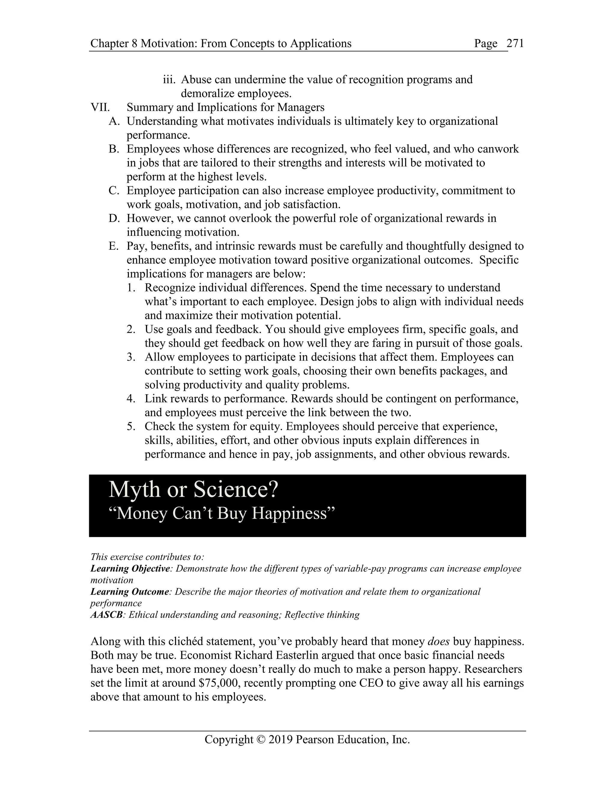 Chapter 8 Motivation: From Concepts to Applications Page
Copyright © 2019 Pearson Education, Inc.
271
iii. Abuse can undermine the value of recognition programs and
demoralize employees.
VII. Summary and Implications for Managers
A. Understanding what motivates individuals is ultimately key to organizational
performance.
B. Employees whose differences are recognized, who feel valued, and who canwork
in jobs that are tailored to their strengths and interests will be motivated to
perform at the highest levels.
C. Employee participation can also increase employee productivity, commitment to
work goals, motivation, and job satisfaction.
D. However, we cannot overlook the powerful role of organizational rewards in
influencing motivation.
E. Pay, benefits, and intrinsic rewards must be carefully and thoughtfully designed to
enhance employee motivation toward positive organizational outcomes. Specific
implications for managers are below:
1. Recognize individual differences. Spend the time necessary to understand
what’s important to each employee. Design jobs to align with individual needs
and maximize their motivation potential.
2. Use goals and feedback. You should give employees firm, specific goals, and
they should get feedback on how well they are faring in pursuit of those goals.
3. Allow employees to participate in decisions that affect them. Employees can
contribute to setting work goals, choosing their own benefits packages, and
solving productivity and quality problems.
4. Link rewards to performance. Rewards should be contingent on performance,
and employees must perceive the link between the two.
5. Check the system for equity. Employees should perceive that experience,
skills, abilities, effort, and other obvious inputs explain differences in
performance and hence in pay, job assignments, and other obvious rewards.
Myth or Science?
“Money Can’t Buy Happiness”
This exercise contributes to:
Learning Objective: Demonstrate how the different types of variable-pay programs can increase employee
motivation
Learning Outcome: Describe the major theories of motivation and relate them to organizational
performance
AASCB: Ethical understanding and reasoning; Reflective thinking
Along with this clichéd statement, you’ve probably heard that money does buy happiness.
Both may be true. Economist Richard Easterlin argued that once basic financial needs
have been met, more money doesn’t really do much to make a person happy. Researchers
set the limit at around $75,000, recently prompting one CEO to give away all his earnings
above that amount to his employees.
 