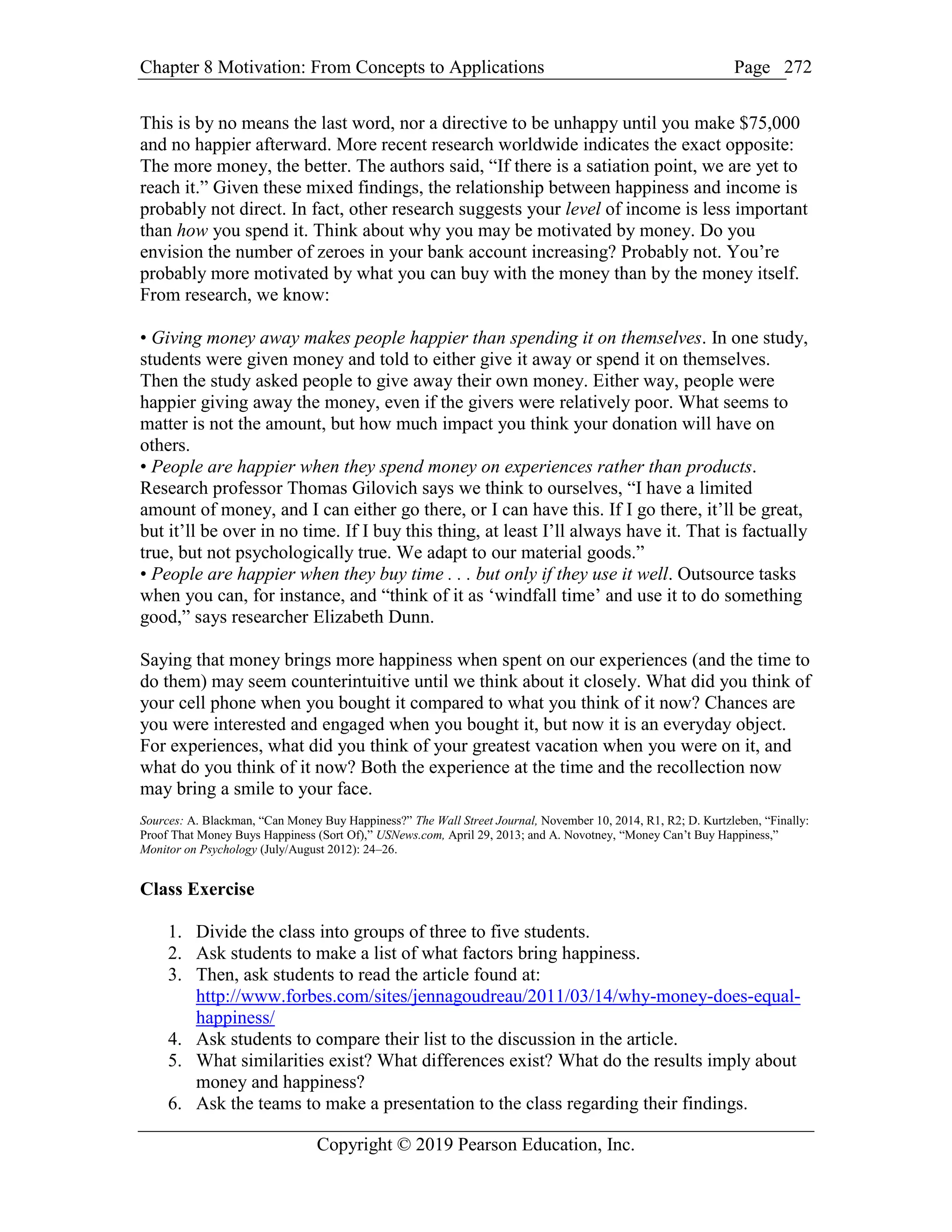 Chapter 8 Motivation: From Concepts to Applications Page
Copyright © 2019 Pearson Education, Inc.
272
This is by no means the last word, nor a directive to be unhappy until you make $75,000
and no happier afterward. More recent research worldwide indicates the exact opposite:
The more money, the better. The authors said, “If there is a satiation point, we are yet to
reach it.” Given these mixed findings, the relationship between happiness and income is
probably not direct. In fact, other research suggests your level of income is less important
than how you spend it. Think about why you may be motivated by money. Do you
envision the number of zeroes in your bank account increasing? Probably not. You’re
probably more motivated by what you can buy with the money than by the money itself.
From research, we know:
• Giving money away makes people happier than spending it on themselves. In one study,
students were given money and told to either give it away or spend it on themselves.
Then the study asked people to give away their own money. Either way, people were
happier giving away the money, even if the givers were relatively poor. What seems to
matter is not the amount, but how much impact you think your donation will have on
others.
• People are happier when they spend money on experiences rather than products.
Research professor Thomas Gilovich says we think to ourselves, “I have a limited
amount of money, and I can either go there, or I can have this. If I go there, it’ll be great,
but it’ll be over in no time. If I buy this thing, at least I’ll always have it. That is factually
true, but not psychologically true. We adapt to our material goods.”
• People are happier when they buy time . . . but only if they use it well. Outsource tasks
when you can, for instance, and “think of it as ‘windfall time’ and use it to do something
good,” says researcher Elizabeth Dunn.
Saying that money brings more happiness when spent on our experiences (and the time to
do them) may seem counterintuitive until we think about it closely. What did you think of
your cell phone when you bought it compared to what you think of it now? Chances are
you were interested and engaged when you bought it, but now it is an everyday object.
For experiences, what did you think of your greatest vacation when you were on it, and
what do you think of it now? Both the experience at the time and the recollection now
may bring a smile to your face.
Sources: A. Blackman, “Can Money Buy Happiness?” The Wall Street Journal, November 10, 2014, R1, R2; D. Kurtzleben, “Finally:
Proof That Money Buys Happiness (Sort Of),” USNews.com, April 29, 2013; and A. Novotney, “Money Can’t Buy Happiness,”
Monitor on Psychology (July/August 2012): 24–26.
Class Exercise
1. Divide the class into groups of three to five students.
2. Ask students to make a list of what factors bring happiness.
3. Then, ask students to read the article found at:
http://www.forbes.com/sites/jennagoudreau/2011/03/14/why-money-does-equal-
happiness/
4. Ask students to compare their list to the discussion in the article.
5. What similarities exist? What differences exist? What do the results imply about
money and happiness?
6. Ask the teams to make a presentation to the class regarding their findings.
 