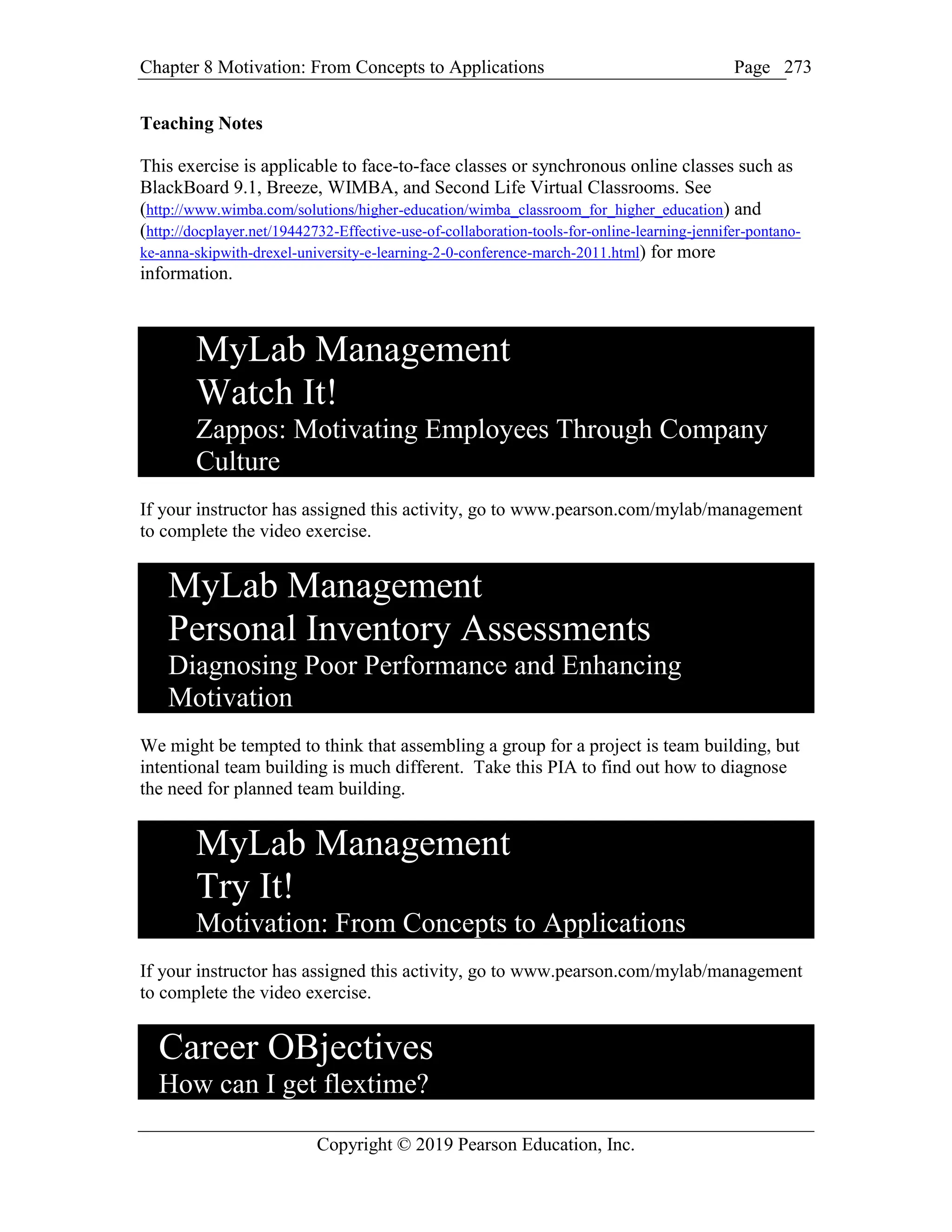 Chapter 8 Motivation: From Concepts to Applications Page
Copyright © 2019 Pearson Education, Inc.
273
Teaching Notes
This exercise is applicable to face-to-face classes or synchronous online classes such as
BlackBoard 9.1, Breeze, WIMBA, and Second Life Virtual Classrooms. See
(http://www.wimba.com/solutions/higher-education/wimba_classroom_for_higher_education) and
(http://docplayer.net/19442732-Effective-use-of-collaboration-tools-for-online-learning-jennifer-pontano-
ke-anna-skipwith-drexel-university-e-learning-2-0-conference-march-2011.html) for more
information.
MyLab Management
Watch It!
Zappos: Motivating Employees Through Company
Culture
If your instructor has assigned this activity, go to www.pearson.com/mylab/management
to complete the video exercise.
MyLab Management
Personal Inventory Assessments
Diagnosing Poor Performance and Enhancing
Motivation
We might be tempted to think that assembling a group for a project is team building, but
intentional team building is much different. Take this PIA to find out how to diagnose
the need for planned team building.
MyLab Management
Try It!
Motivation: From Concepts to Applications
If your instructor has assigned this activity, go to www.pearson.com/mylab/management
to complete the video exercise.
Career OBjectives
How can I get flextime?
 
