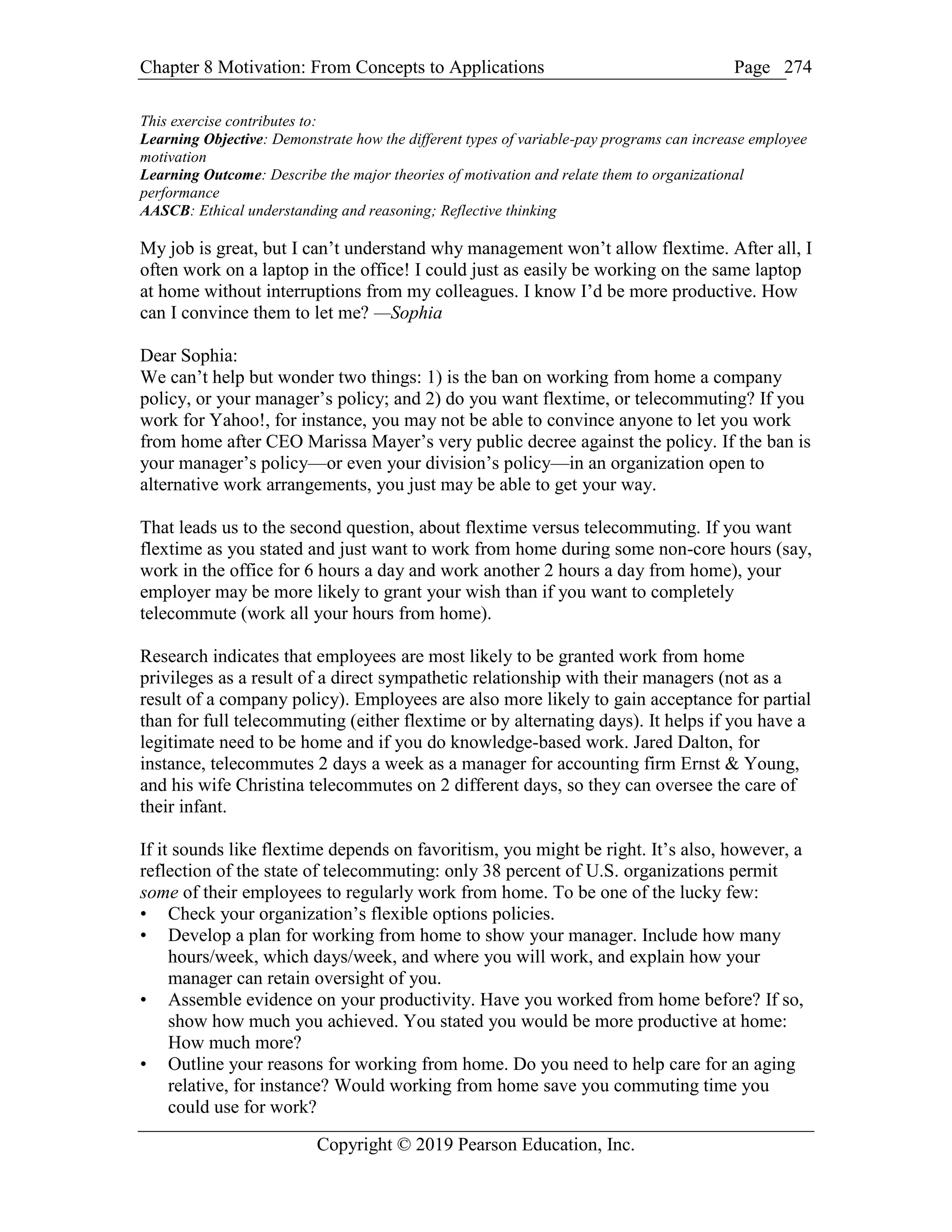 Chapter 8 Motivation: From Concepts to Applications Page
Copyright © 2019 Pearson Education, Inc.
274
This exercise contributes to:
Learning Objective: Demonstrate how the different types of variable-pay programs can increase employee
motivation
Learning Outcome: Describe the major theories of motivation and relate them to organizational
performance
AASCB: Ethical understanding and reasoning; Reflective thinking
My job is great, but I can’t understand why management won’t allow flextime. After all, I
often work on a laptop in the office! I could just as easily be working on the same laptop
at home without interruptions from my colleagues. I know I’d be more productive. How
can I convince them to let me? —Sophia
Dear Sophia:
We can’t help but wonder two things: 1) is the ban on working from home a company
policy, or your manager’s policy; and 2) do you want flextime, or telecommuting? If you
work for Yahoo!, for instance, you may not be able to convince anyone to let you work
from home after CEO Marissa Mayer’s very public decree against the policy. If the ban is
your manager’s policy—or even your division’s policy—in an organization open to
alternative work arrangements, you just may be able to get your way.
That leads us to the second question, about flextime versus telecommuting. If you want
flextime as you stated and just want to work from home during some non-core hours (say,
work in the office for 6 hours a day and work another 2 hours a day from home), your
employer may be more likely to grant your wish than if you want to completely
telecommute (work all your hours from home).
Research indicates that employees are most likely to be granted work from home
privileges as a result of a direct sympathetic relationship with their managers (not as a
result of a company policy). Employees are also more likely to gain acceptance for partial
than for full telecommuting (either flextime or by alternating days). It helps if you have a
legitimate need to be home and if you do knowledge-based work. Jared Dalton, for
instance, telecommutes 2 days a week as a manager for accounting firm Ernst & Young,
and his wife Christina telecommutes on 2 different days, so they can oversee the care of
their infant.
If it sounds like flextime depends on favoritism, you might be right. It’s also, however, a
reflection of the state of telecommuting: only 38 percent of U.S. organizations permit
some of their employees to regularly work from home. To be one of the lucky few:
• Check your organization’s flexible options policies.
• Develop a plan for working from home to show your manager. Include how many
hours/week, which days/week, and where you will work, and explain how your
manager can retain oversight of you.
• Assemble evidence on your productivity. Have you worked from home before? If so,
show how much you achieved. You stated you would be more productive at home:
How much more?
• Outline your reasons for working from home. Do you need to help care for an aging
relative, for instance? Would working from home save you commuting time you
could use for work?
 