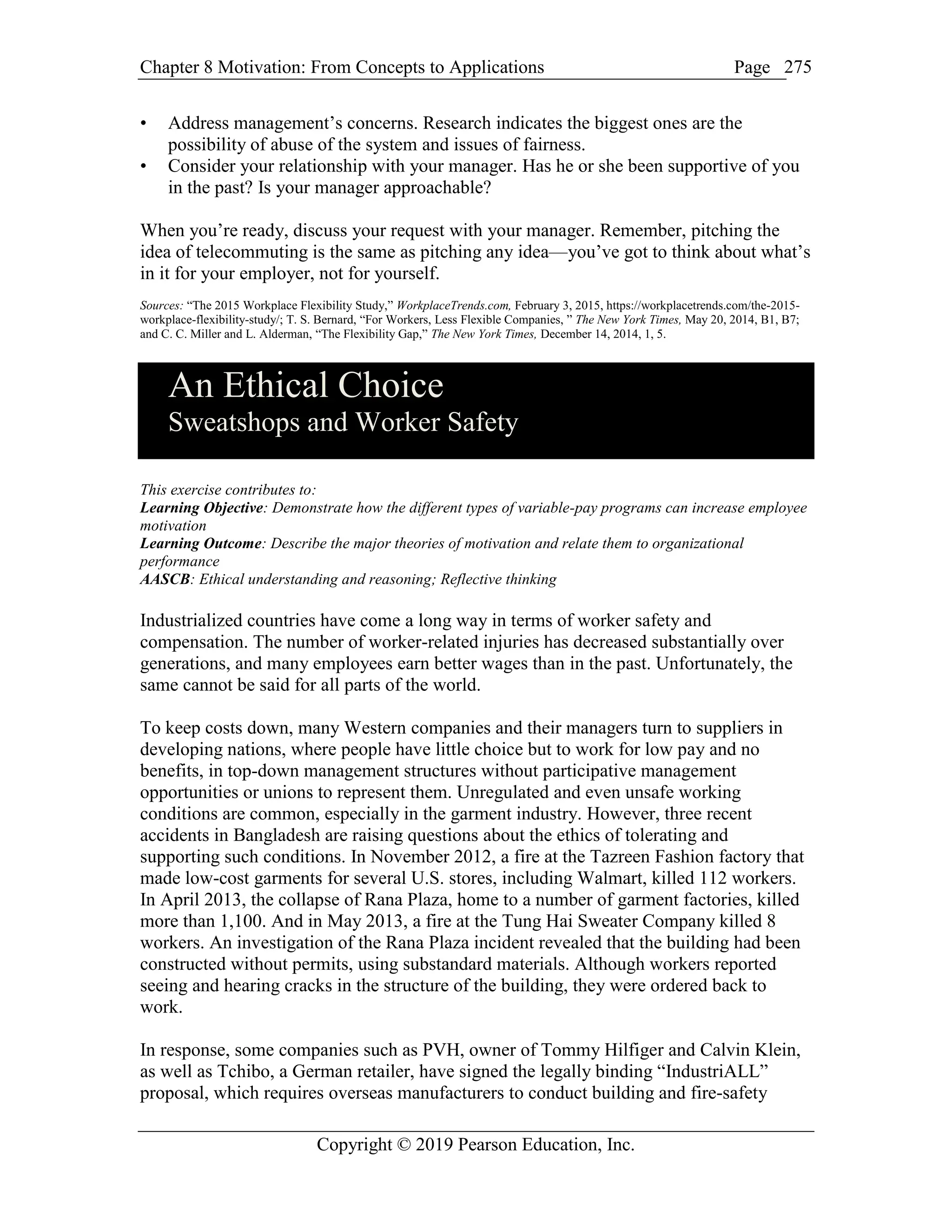 Chapter 8 Motivation: From Concepts to Applications Page
Copyright © 2019 Pearson Education, Inc.
275
• Address management’s concerns. Research indicates the biggest ones are the
possibility of abuse of the system and issues of fairness.
• Consider your relationship with your manager. Has he or she been supportive of you
in the past? Is your manager approachable?
When you’re ready, discuss your request with your manager. Remember, pitching the
idea of telecommuting is the same as pitching any idea—you’ve got to think about what’s
in it for your employer, not for yourself.
Sources: “The 2015 Workplace Flexibility Study,” WorkplaceTrends.com, February 3, 2015, https://workplacetrends.com/the-2015-
workplace-flexibility-study/; T. S. Bernard, “For Workers, Less Flexible Companies, ” The New York Times, May 20, 2014, B1, B7;
and C. C. Miller and L. Alderman, “The Flexibility Gap,” The New York Times, December 14, 2014, 1, 5.
An Ethical Choice
Sweatshops and Worker Safety
This exercise contributes to:
Learning Objective: Demonstrate how the different types of variable-pay programs can increase employee
motivation
Learning Outcome: Describe the major theories of motivation and relate them to organizational
performance
AASCB: Ethical understanding and reasoning; Reflective thinking
Industrialized countries have come a long way in terms of worker safety and
compensation. The number of worker-related injuries has decreased substantially over
generations, and many employees earn better wages than in the past. Unfortunately, the
same cannot be said for all parts of the world.
To keep costs down, many Western companies and their managers turn to suppliers in
developing nations, where people have little choice but to work for low pay and no
benefits, in top-down management structures without participative management
opportunities or unions to represent them. Unregulated and even unsafe working
conditions are common, especially in the garment industry. However, three recent
accidents in Bangladesh are raising questions about the ethics of tolerating and
supporting such conditions. In November 2012, a fire at the Tazreen Fashion factory that
made low-cost garments for several U.S. stores, including Walmart, killed 112 workers.
In April 2013, the collapse of Rana Plaza, home to a number of garment factories, killed
more than 1,100. And in May 2013, a fire at the Tung Hai Sweater Company killed 8
workers. An investigation of the Rana Plaza incident revealed that the building had been
constructed without permits, using substandard materials. Although workers reported
seeing and hearing cracks in the structure of the building, they were ordered back to
work.
In response, some companies such as PVH, owner of Tommy Hilfiger and Calvin Klein,
as well as Tchibo, a German retailer, have signed the legally binding “IndustriALL”
proposal, which requires overseas manufacturers to conduct building and fire-safety
 
