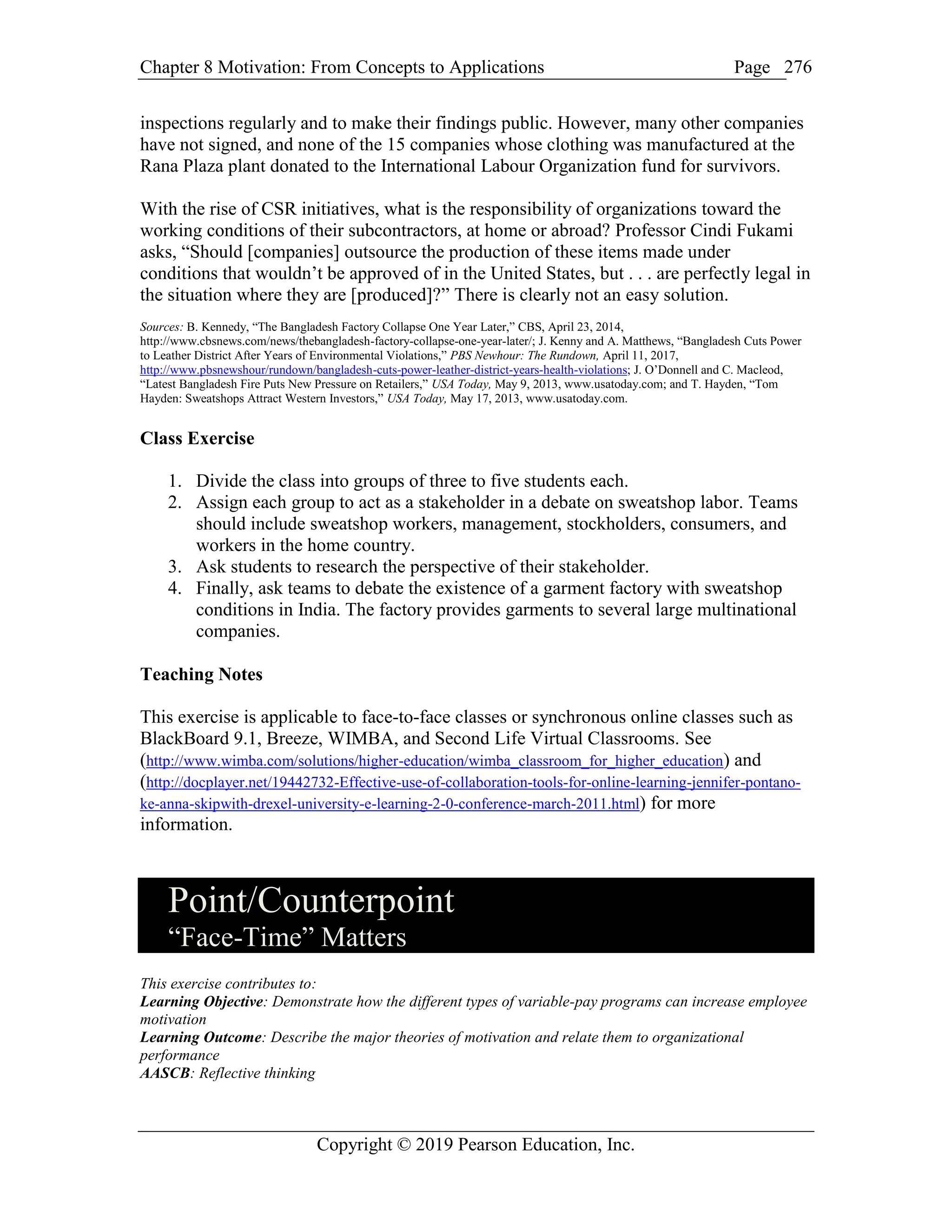 Chapter 8 Motivation: From Concepts to Applications Page
Copyright © 2019 Pearson Education, Inc.
276
inspections regularly and to make their findings public. However, many other companies
have not signed, and none of the 15 companies whose clothing was manufactured at the
Rana Plaza plant donated to the International Labour Organization fund for survivors.
With the rise of CSR initiatives, what is the responsibility of organizations toward the
working conditions of their subcontractors, at home or abroad? Professor Cindi Fukami
asks, “Should [companies] outsource the production of these items made under
conditions that wouldn’t be approved of in the United States, but . . . are perfectly legal in
the situation where they are [produced]?” There is clearly not an easy solution.
Sources: B. Kennedy, “The Bangladesh Factory Collapse One Year Later,” CBS, April 23, 2014,
http://www.cbsnews.com/news/thebangladesh-factory-collapse-one-year-later/; J. Kenny and A. Matthews, “Bangladesh Cuts Power
to Leather District After Years of Environmental Violations,” PBS Newhour: The Rundown, April 11, 2017,
http://www.pbsnewshour/rundown/bangladesh-cuts-power-leather-district-years-health-violations; J. O’Donnell and C. Macleod,
“Latest Bangladesh Fire Puts New Pressure on Retailers,” USA Today, May 9, 2013, www.usatoday.com; and T. Hayden, “Tom
Hayden: Sweatshops Attract Western Investors,” USA Today, May 17, 2013, www.usatoday.com.
Class Exercise
1. Divide the class into groups of three to five students each.
2. Assign each group to act as a stakeholder in a debate on sweatshop labor. Teams
should include sweatshop workers, management, stockholders, consumers, and
workers in the home country.
3. Ask students to research the perspective of their stakeholder.
4. Finally, ask teams to debate the existence of a garment factory with sweatshop
conditions in India. The factory provides garments to several large multinational
companies.
Teaching Notes
This exercise is applicable to face-to-face classes or synchronous online classes such as
BlackBoard 9.1, Breeze, WIMBA, and Second Life Virtual Classrooms. See
(http://www.wimba.com/solutions/higher-education/wimba_classroom_for_higher_education) and
(http://docplayer.net/19442732-Effective-use-of-collaboration-tools-for-online-learning-jennifer-pontano-
ke-anna-skipwith-drexel-university-e-learning-2-0-conference-march-2011.html) for more
information.
Point/Counterpoint
“Face-Time” Matters
This exercise contributes to:
Learning Objective: Demonstrate how the different types of variable-pay programs can increase employee
motivation
Learning Outcome: Describe the major theories of motivation and relate them to organizational
performance
AASCB: Reflective thinking
 