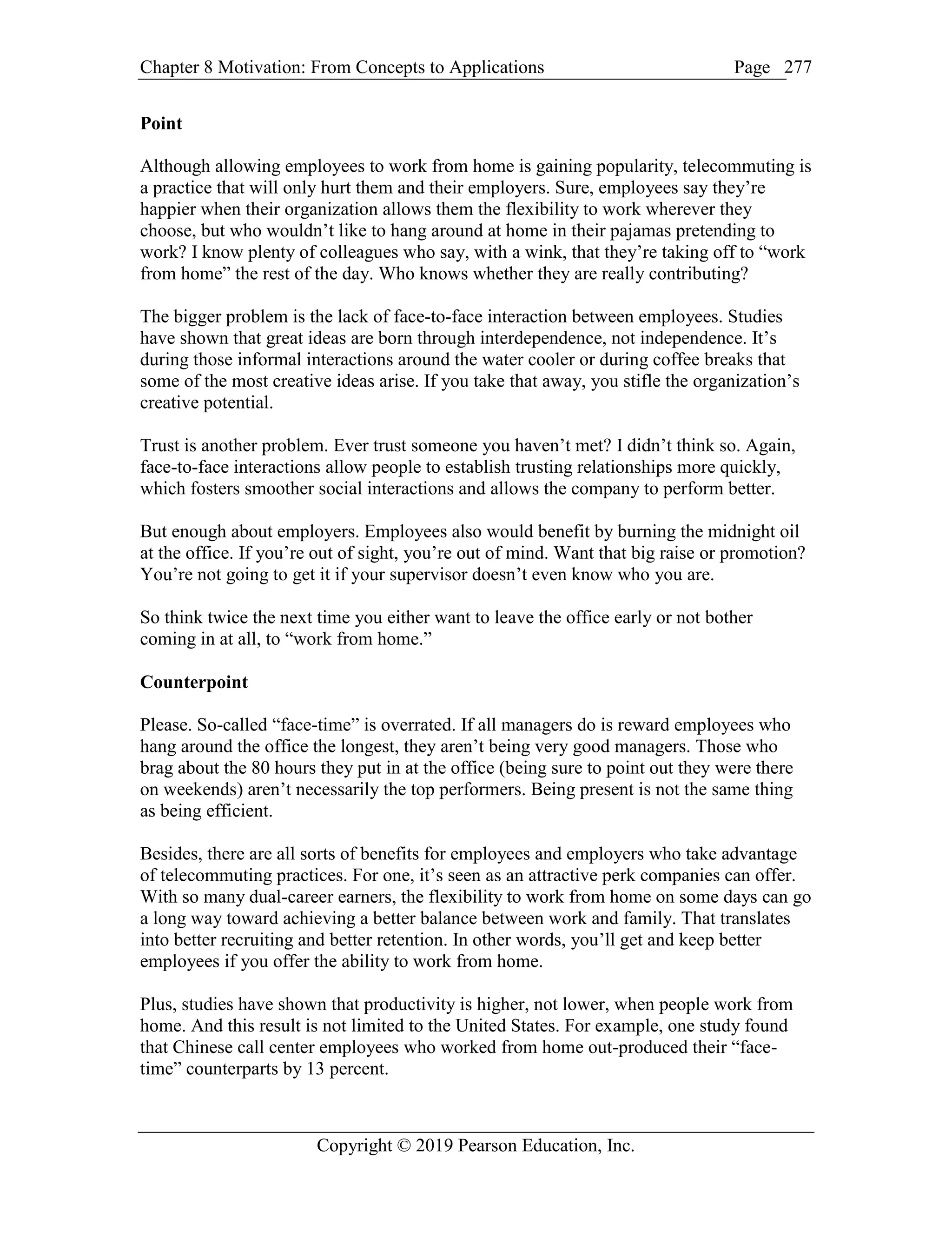 Chapter 8 Motivation: From Concepts to Applications Page
Copyright © 2019 Pearson Education, Inc.
277
Point
Although allowing employees to work from home is gaining popularity, telecommuting is
a practice that will only hurt them and their employers. Sure, employees say they’re
happier when their organization allows them the flexibility to work wherever they
choose, but who wouldn’t like to hang around at home in their pajamas pretending to
work? I know plenty of colleagues who say, with a wink, that they’re taking off to “work
from home” the rest of the day. Who knows whether they are really contributing?
The bigger problem is the lack of face-to-face interaction between employees. Studies
have shown that great ideas are born through interdependence, not independence. It’s
during those informal interactions around the water cooler or during coffee breaks that
some of the most creative ideas arise. If you take that away, you stifle the organization’s
creative potential.
Trust is another problem. Ever trust someone you haven’t met? I didn’t think so. Again,
face-to-face interactions allow people to establish trusting relationships more quickly,
which fosters smoother social interactions and allows the company to perform better.
But enough about employers. Employees also would benefit by burning the midnight oil
at the office. If you’re out of sight, you’re out of mind. Want that big raise or promotion?
You’re not going to get it if your supervisor doesn’t even know who you are.
So think twice the next time you either want to leave the office early or not bother
coming in at all, to “work from home.”
Counterpoint
Please. So-called “face-time” is overrated. If all managers do is reward employees who
hang around the office the longest, they aren’t being very good managers. Those who
brag about the 80 hours they put in at the office (being sure to point out they were there
on weekends) aren’t necessarily the top performers. Being present is not the same thing
as being efficient.
Besides, there are all sorts of benefits for employees and employers who take advantage
of telecommuting practices. For one, it’s seen as an attractive perk companies can offer.
With so many dual-career earners, the flexibility to work from home on some days can go
a long way toward achieving a better balance between work and family. That translates
into better recruiting and better retention. In other words, you’ll get and keep better
employees if you offer the ability to work from home.
Plus, studies have shown that productivity is higher, not lower, when people work from
home. And this result is not limited to the United States. For example, one study found
that Chinese call center employees who worked from home out-produced their “face-
time” counterparts by 13 percent.
 