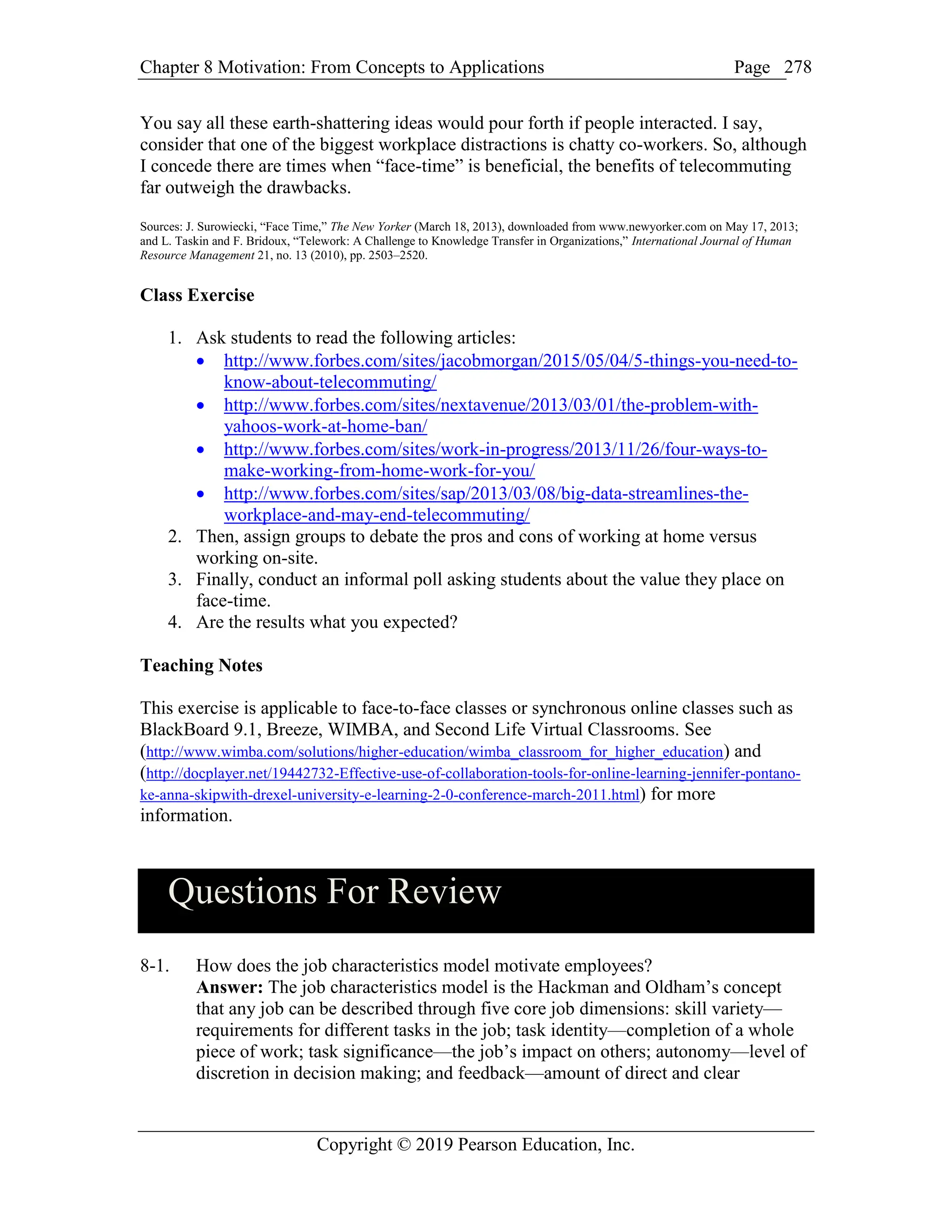 Chapter 8 Motivation: From Concepts to Applications Page
Copyright © 2019 Pearson Education, Inc.
278
You say all these earth-shattering ideas would pour forth if people interacted. I say,
consider that one of the biggest workplace distractions is chatty co-workers. So, although
I concede there are times when “face-time” is beneficial, the benefits of telecommuting
far outweigh the drawbacks.
Sources: J. Surowiecki, “Face Time,” The New Yorker (March 18, 2013), downloaded from www.newyorker.com on May 17, 2013;
and L. Taskin and F. Bridoux, “Telework: A Challenge to Knowledge Transfer in Organizations,” International Journal of Human
Resource Management 21, no. 13 (2010), pp. 2503–2520.
Class Exercise
1. Ask students to read the following articles:
 http://www.forbes.com/sites/jacobmorgan/2015/05/04/5-things-you-need-to-
know-about-telecommuting/
 http://www.forbes.com/sites/nextavenue/2013/03/01/the-problem-with-
yahoos-work-at-home-ban/
 http://www.forbes.com/sites/work-in-progress/2013/11/26/four-ways-to-
make-working-from-home-work-for-you/
 http://www.forbes.com/sites/sap/2013/03/08/big-data-streamlines-the-
workplace-and-may-end-telecommuting/
2. Then, assign groups to debate the pros and cons of working at home versus
working on-site.
3. Finally, conduct an informal poll asking students about the value they place on
face-time.
4. Are the results what you expected?
Teaching Notes
This exercise is applicable to face-to-face classes or synchronous online classes such as
BlackBoard 9.1, Breeze, WIMBA, and Second Life Virtual Classrooms. See
(http://www.wimba.com/solutions/higher-education/wimba_classroom_for_higher_education) and
(http://docplayer.net/19442732-Effective-use-of-collaboration-tools-for-online-learning-jennifer-pontano-
ke-anna-skipwith-drexel-university-e-learning-2-0-conference-march-2011.html) for more
information.
Questions For Review
8-1. How does the job characteristics model motivate employees?
Answer: The job characteristics model is the Hackman and Oldham’s concept
that any job can be described through five core job dimensions: skill variety—
requirements for different tasks in the job; task identity—completion of a whole
piece of work; task significance—the job’s impact on others; autonomy—level of
discretion in decision making; and feedback—amount of direct and clear
 
