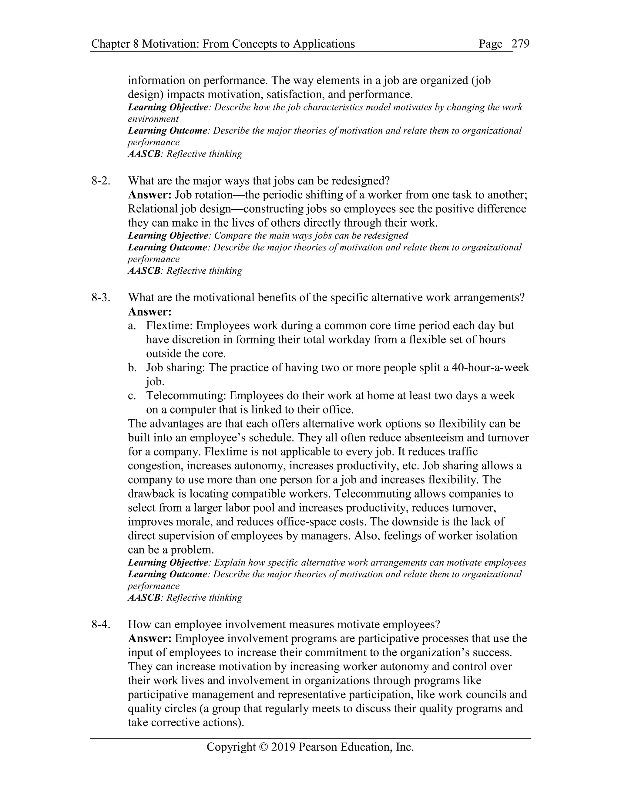 Chapter 8 Motivation: From Concepts to Applications Page
Copyright © 2019 Pearson Education, Inc.
279
information on performance. The way elements in a job are organized (job
design) impacts motivation, satisfaction, and performance.
Learning Objective: Describe how the job characteristics model motivates by changing the work
environment
Learning Outcome: Describe the major theories of motivation and relate them to organizational
performance
AASCB: Reflective thinking
8-2. What are the major ways that jobs can be redesigned?
Answer: Job rotation—the periodic shifting of a worker from one task to another;
Relational job design—constructing jobs so employees see the positive difference
they can make in the lives of others directly through their work.
Learning Objective: Compare the main ways jobs can be redesigned
Learning Outcome: Describe the major theories of motivation and relate them to organizational
performance
AASCB: Reflective thinking
8-3. What are the motivational benefits of the specific alternative work arrangements?
Answer:
a. Flextime: Employees work during a common core time period each day but
have discretion in forming their total workday from a flexible set of hours
outside the core.
b. Job sharing: The practice of having two or more people split a 40-hour-a-week
job.
c. Telecommuting: Employees do their work at home at least two days a week
on a computer that is linked to their office.
The advantages are that each offers alternative work options so flexibility can be
built into an employee’s schedule. They all often reduce absenteeism and turnover
for a company. Flextime is not applicable to every job. It reduces traffic
congestion, increases autonomy, increases productivity, etc. Job sharing allows a
company to use more than one person for a job and increases flexibility. The
drawback is locating compatible workers. Telecommuting allows companies to
select from a larger labor pool and increases productivity, reduces turnover,
improves morale, and reduces office-space costs. The downside is the lack of
direct supervision of employees by managers. Also, feelings of worker isolation
can be a problem.
Learning Objective: Explain how specific alternative work arrangements can motivate employees
Learning Outcome: Describe the major theories of motivation and relate them to organizational
performance
AASCB: Reflective thinking
8-4. How can employee involvement measures motivate employees?
Answer: Employee involvement programs are participative processes that use the
input of employees to increase their commitment to the organization’s success.
They can increase motivation by increasing worker autonomy and control over
their work lives and involvement in organizations through programs like
participative management and representative participation, like work councils and
quality circles (a group that regularly meets to discuss their quality programs and
take corrective actions).
 