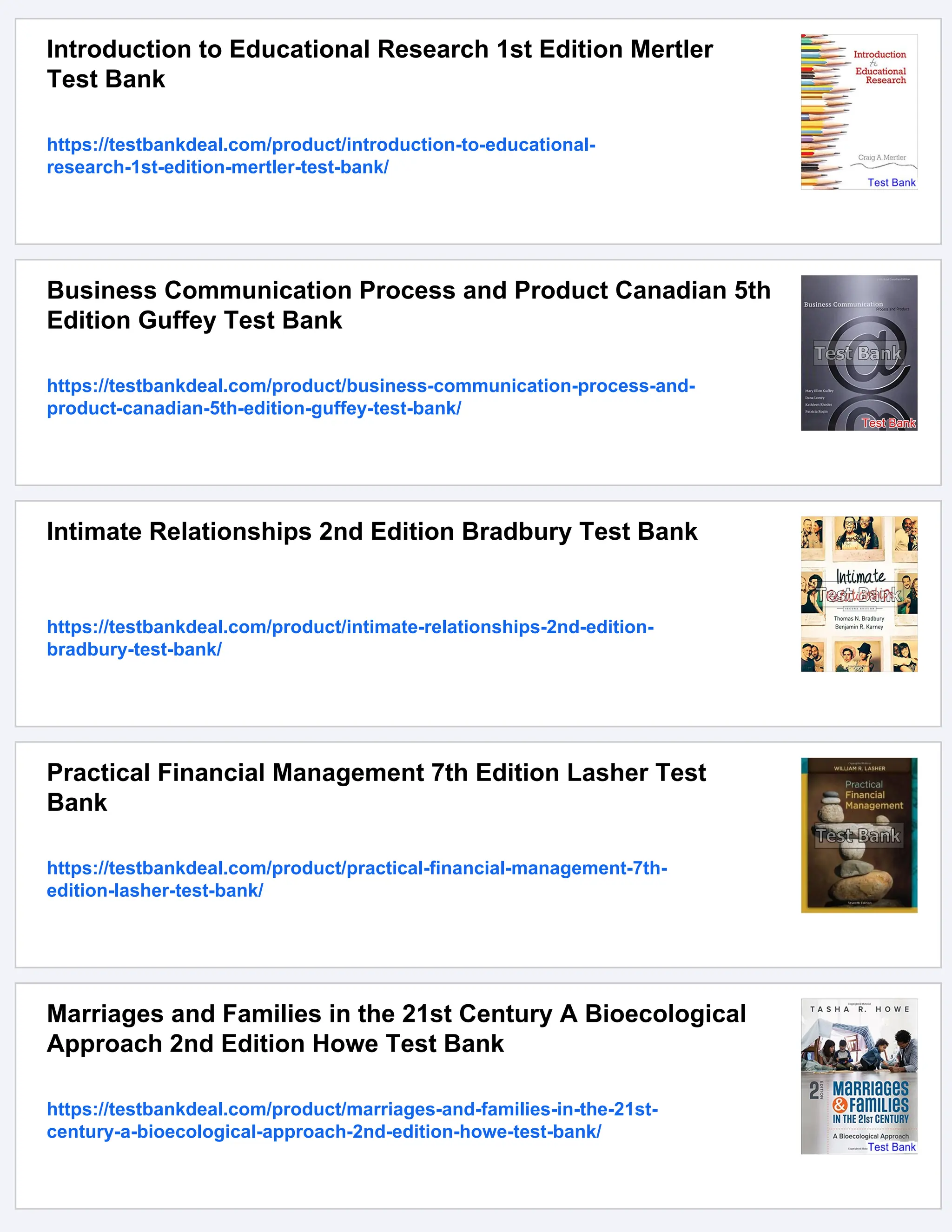 Introduction to Educational Research 1st Edition Mertler
Test Bank
https://testbankdeal.com/product/introduction-to-educational-
research-1st-edition-mertler-test-bank/
Business Communication Process and Product Canadian 5th
Edition Guffey Test Bank
https://testbankdeal.com/product/business-communication-process-and-
product-canadian-5th-edition-guffey-test-bank/
Intimate Relationships 2nd Edition Bradbury Test Bank
https://testbankdeal.com/product/intimate-relationships-2nd-edition-
bradbury-test-bank/
Practical Financial Management 7th Edition Lasher Test
Bank
https://testbankdeal.com/product/practical-financial-management-7th-
edition-lasher-test-bank/
Marriages and Families in the 21st Century A Bioecological
Approach 2nd Edition Howe Test Bank
https://testbankdeal.com/product/marriages-and-families-in-the-21st-
century-a-bioecological-approach-2nd-edition-howe-test-bank/
 