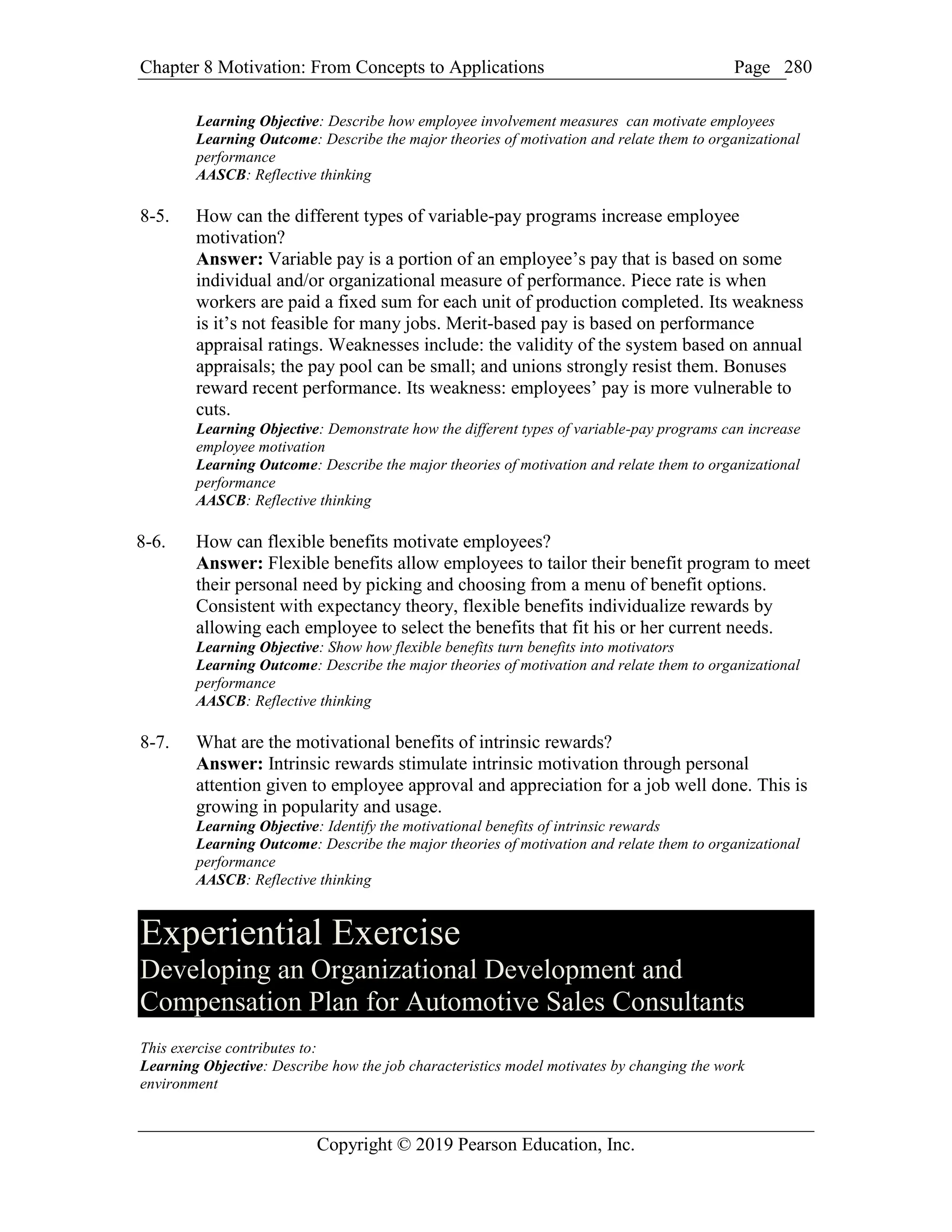 Chapter 8 Motivation: From Concepts to Applications Page
Copyright © 2019 Pearson Education, Inc.
280
Learning Objective: Describe how employee involvement measures can motivate employees
Learning Outcome: Describe the major theories of motivation and relate them to organizational
performance
AASCB: Reflective thinking
8-5. How can the different types of variable-pay programs increase employee
motivation?
Answer: Variable pay is a portion of an employee’s pay that is based on some
individual and/or organizational measure of performance. Piece rate is when
workers are paid a fixed sum for each unit of production completed. Its weakness
is it’s not feasible for many jobs. Merit-based pay is based on performance
appraisal ratings. Weaknesses include: the validity of the system based on annual
appraisals; the pay pool can be small; and unions strongly resist them. Bonuses
reward recent performance. Its weakness: employees’ pay is more vulnerable to
cuts.
Learning Objective: Demonstrate how the different types of variable-pay programs can increase
employee motivation
Learning Outcome: Describe the major theories of motivation and relate them to organizational
performance
AASCB: Reflective thinking
8-6. How can flexible benefits motivate employees?
Answer: Flexible benefits allow employees to tailor their benefit program to meet
their personal need by picking and choosing from a menu of benefit options.
Consistent with expectancy theory, flexible benefits individualize rewards by
allowing each employee to select the benefits that fit his or her current needs.
Learning Objective: Show how flexible benefits turn benefits into motivators
Learning Outcome: Describe the major theories of motivation and relate them to organizational
performance
AASCB: Reflective thinking
8-7. What are the motivational benefits of intrinsic rewards?
Answer: Intrinsic rewards stimulate intrinsic motivation through personal
attention given to employee approval and appreciation for a job well done. This is
growing in popularity and usage.
Learning Objective: Identify the motivational benefits of intrinsic rewards
Learning Outcome: Describe the major theories of motivation and relate them to organizational
performance
AASCB: Reflective thinking
Experiential Exercise
Developing an Organizational Development and
Compensation Plan for Automotive Sales Consultants
This exercise contributes to:
Learning Objective: Describe how the job characteristics model motivates by changing the work
environment
 