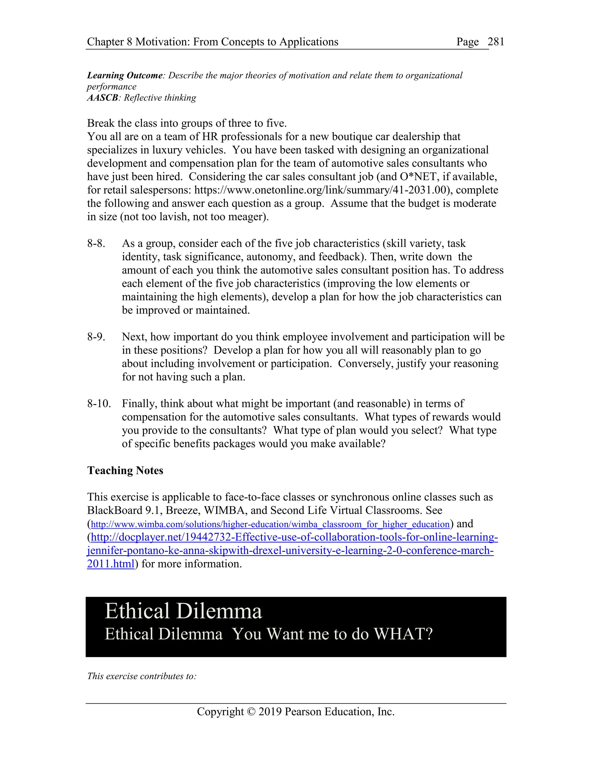 Chapter 8 Motivation: From Concepts to Applications Page
Copyright © 2019 Pearson Education, Inc.
281
Learning Outcome: Describe the major theories of motivation and relate them to organizational
performance
AASCB: Reflective thinking
Break the class into groups of three to five.
You all are on a team of HR professionals for a new boutique car dealership that
specializes in luxury vehicles. You have been tasked with designing an organizational
development and compensation plan for the team of automotive sales consultants who
have just been hired. Considering the car sales consultant job (and O*NET, if available,
for retail salespersons: https://www.onetonline.org/link/summary/41-2031.00), complete
the following and answer each question as a group. Assume that the budget is moderate
in size (not too lavish, not too meager).
8-8. As a group, consider each of the five job characteristics (skill variety, task
identity, task significance, autonomy, and feedback). Then, write down the
amount of each you think the automotive sales consultant position has. To address
each element of the five job characteristics (improving the low elements or
maintaining the high elements), develop a plan for how the job characteristics can
be improved or maintained.
8-9. Next, how important do you think employee involvement and participation will be
in these positions? Develop a plan for how you all will reasonably plan to go
about including involvement or participation. Conversely, justify your reasoning
for not having such a plan.
8-10. Finally, think about what might be important (and reasonable) in terms of
compensation for the automotive sales consultants. What types of rewards would
you provide to the consultants? What type of plan would you select? What type
of specific benefits packages would you make available?
Teaching Notes
This exercise is applicable to face-to-face classes or synchronous online classes such as
BlackBoard 9.1, Breeze, WIMBA, and Second Life Virtual Classrooms. See
(http://www.wimba.com/solutions/higher-education/wimba_classroom_for_higher_education) and
(http://docplayer.net/19442732-Effective-use-of-collaboration-tools-for-online-learning-
jennifer-pontano-ke-anna-skipwith-drexel-university-e-learning-2-0-conference-march-
2011.html) for more information.
Ethical Dilemma
Ethical Dilemma You Want me to do WHAT?
This exercise contributes to:
 