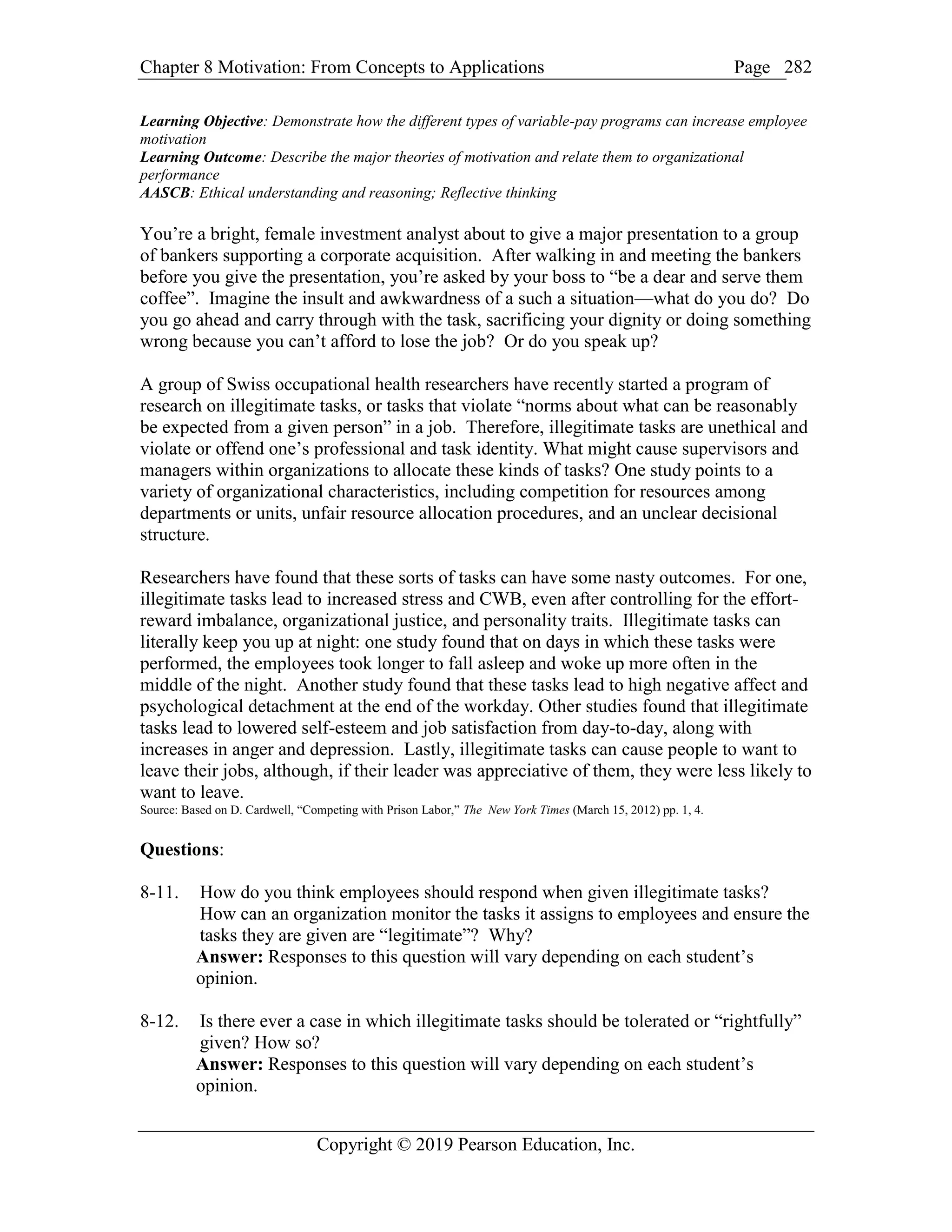 Chapter 8 Motivation: From Concepts to Applications Page
Copyright © 2019 Pearson Education, Inc.
282
Learning Objective: Demonstrate how the different types of variable-pay programs can increase employee
motivation
Learning Outcome: Describe the major theories of motivation and relate them to organizational
performance
AASCB: Ethical understanding and reasoning; Reflective thinking
You’re a bright, female investment analyst about to give a major presentation to a group
of bankers supporting a corporate acquisition. After walking in and meeting the bankers
before you give the presentation, you’re asked by your boss to “be a dear and serve them
coffee”. Imagine the insult and awkwardness of a such a situation—what do you do? Do
you go ahead and carry through with the task, sacrificing your dignity or doing something
wrong because you can’t afford to lose the job? Or do you speak up?
A group of Swiss occupational health researchers have recently started a program of
research on illegitimate tasks, or tasks that violate “norms about what can be reasonably
be expected from a given person” in a job. Therefore, illegitimate tasks are unethical and
violate or offend one’s professional and task identity. What might cause supervisors and
managers within organizations to allocate these kinds of tasks? One study points to a
variety of organizational characteristics, including competition for resources among
departments or units, unfair resource allocation procedures, and an unclear decisional
structure.
Researchers have found that these sorts of tasks can have some nasty outcomes. For one,
illegitimate tasks lead to increased stress and CWB, even after controlling for the effort-
reward imbalance, organizational justice, and personality traits. Illegitimate tasks can
literally keep you up at night: one study found that on days in which these tasks were
performed, the employees took longer to fall asleep and woke up more often in the
middle of the night. Another study found that these tasks lead to high negative affect and
psychological detachment at the end of the workday. Other studies found that illegitimate
tasks lead to lowered self-esteem and job satisfaction from day-to-day, along with
increases in anger and depression. Lastly, illegitimate tasks can cause people to want to
leave their jobs, although, if their leader was appreciative of them, they were less likely to
want to leave.
Source: Based on D. Cardwell, “Competing with Prison Labor,” The New York Times (March 15, 2012) pp. 1, 4.
Questions:
8-11. How do you think employees should respond when given illegitimate tasks?
How can an organization monitor the tasks it assigns to employees and ensure the
tasks they are given are “legitimate”? Why?
Answer: Responses to this question will vary depending on each student’s
opinion.
8-12. Is there ever a case in which illegitimate tasks should be tolerated or “rightfully”
given? How so?
Answer: Responses to this question will vary depending on each student’s
opinion.
 