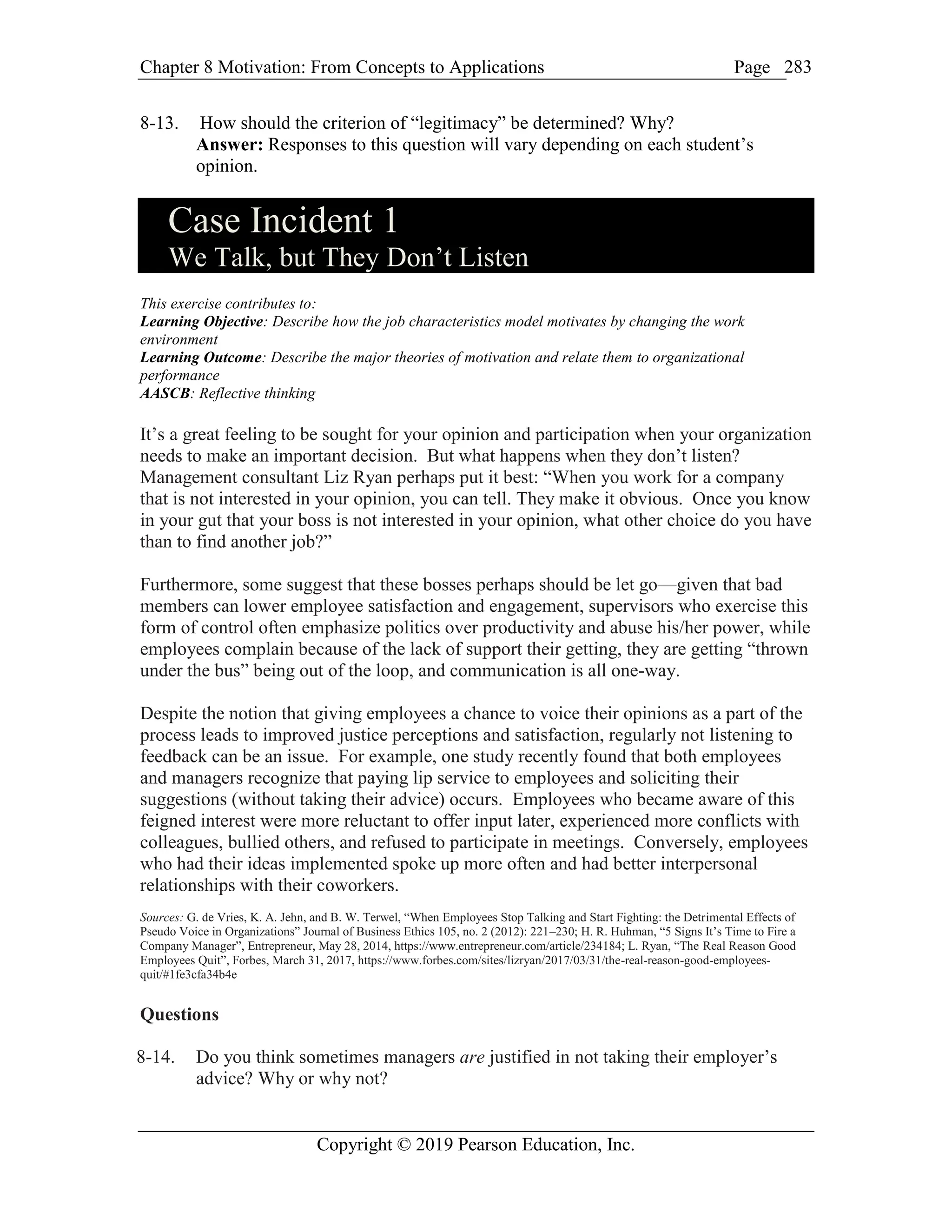 Chapter 8 Motivation: From Concepts to Applications Page
Copyright © 2019 Pearson Education, Inc.
283
8-13. How should the criterion of “legitimacy” be determined? Why?
Answer: Responses to this question will vary depending on each student’s
opinion.
Case Incident 1
We Talk, but They Don’t Listen
This exercise contributes to:
Learning Objective: Describe how the job characteristics model motivates by changing the work
environment
Learning Outcome: Describe the major theories of motivation and relate them to organizational
performance
AASCB: Reflective thinking
It’s a great feeling to be sought for your opinion and participation when your organization
needs to make an important decision. But what happens when they don’t listen?
Management consultant Liz Ryan perhaps put it best: “When you work for a company
that is not interested in your opinion, you can tell. They make it obvious. Once you know
in your gut that your boss is not interested in your opinion, what other choice do you have
than to find another job?”
Furthermore, some suggest that these bosses perhaps should be let go—given that bad
members can lower employee satisfaction and engagement, supervisors who exercise this
form of control often emphasize politics over productivity and abuse his/her power, while
employees complain because of the lack of support their getting, they are getting “thrown
under the bus” being out of the loop, and communication is all one-way.
Despite the notion that giving employees a chance to voice their opinions as a part of the
process leads to improved justice perceptions and satisfaction, regularly not listening to
feedback can be an issue. For example, one study recently found that both employees
and managers recognize that paying lip service to employees and soliciting their
suggestions (without taking their advice) occurs. Employees who became aware of this
feigned interest were more reluctant to offer input later, experienced more conflicts with
colleagues, bullied others, and refused to participate in meetings. Conversely, employees
who had their ideas implemented spoke up more often and had better interpersonal
relationships with their coworkers.
Sources: G. de Vries, K. A. Jehn, and B. W. Terwel, “When Employees Stop Talking and Start Fighting: the Detrimental Effects of
Pseudo Voice in Organizations” Journal of Business Ethics 105, no. 2 (2012): 221–230; H. R. Huhman, “5 Signs It’s Time to Fire a
Company Manager”, Entrepreneur, May 28, 2014, https://www.entrepreneur.com/article/234184; L. Ryan, “The Real Reason Good
Employees Quit”, Forbes, March 31, 2017, https://www.forbes.com/sites/lizryan/2017/03/31/the-real-reason-good-employees-
quit/#1fe3cfa34b4e
Questions
8-14. Do you think sometimes managers are justified in not taking their employer’s
advice? Why or why not?
 