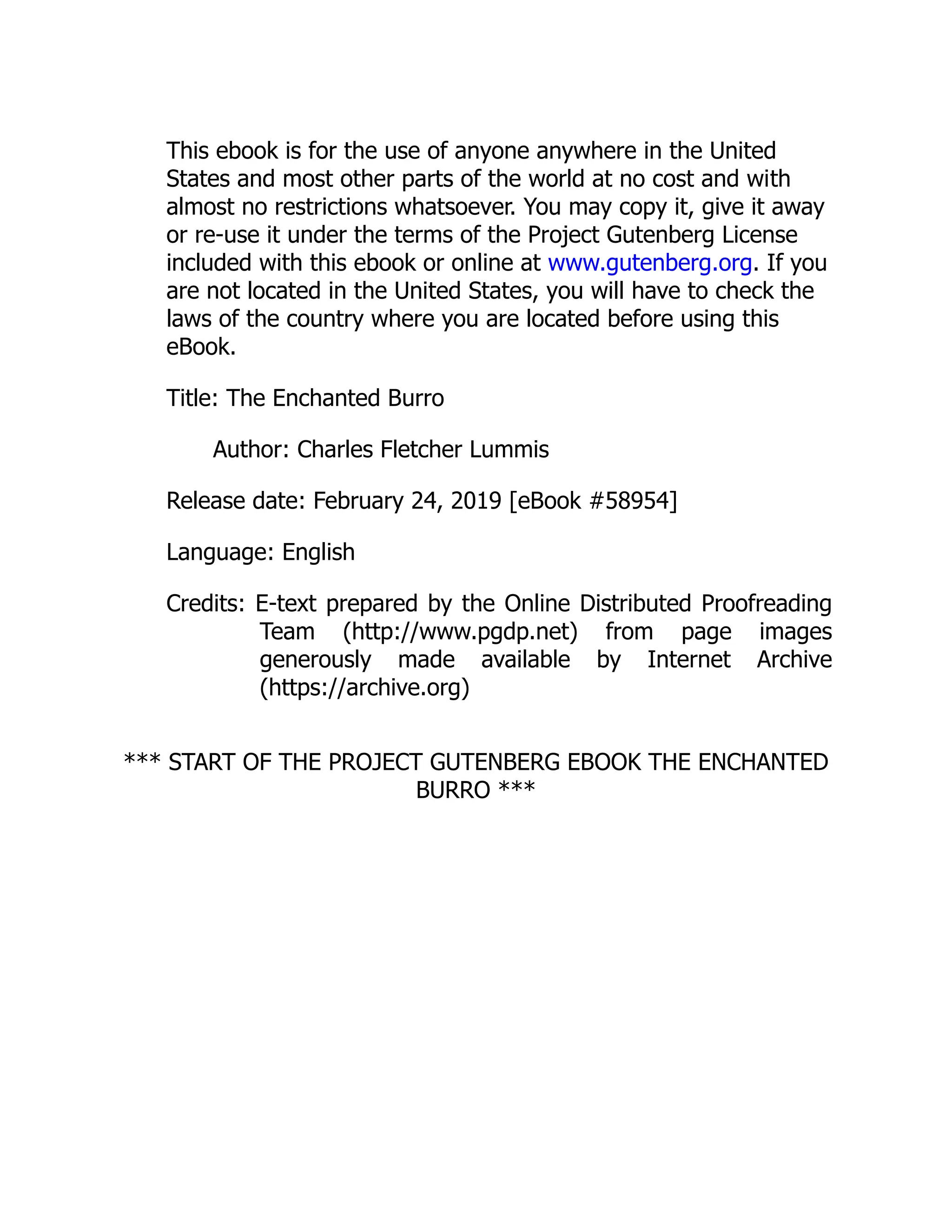 This ebook is for the use of anyone anywhere in the United
States and most other parts of the world at no cost and with
almost no restrictions whatsoever. You may copy it, give it away
or re-use it under the terms of the Project Gutenberg License
included with this ebook or online at www.gutenberg.org. If you
are not located in the United States, you will have to check the
laws of the country where you are located before using this
eBook.
Title: The Enchanted Burro
Author: Charles Fletcher Lummis
Release date: February 24, 2019 [eBook #58954]
Language: English
Credits: E-text prepared by the Online Distributed Proofreading
Team (http://www.pgdp.net) from page images
generously made available by Internet Archive
(https://archive.org)
*** START OF THE PROJECT GUTENBERG EBOOK THE ENCHANTED
BURRO ***
 