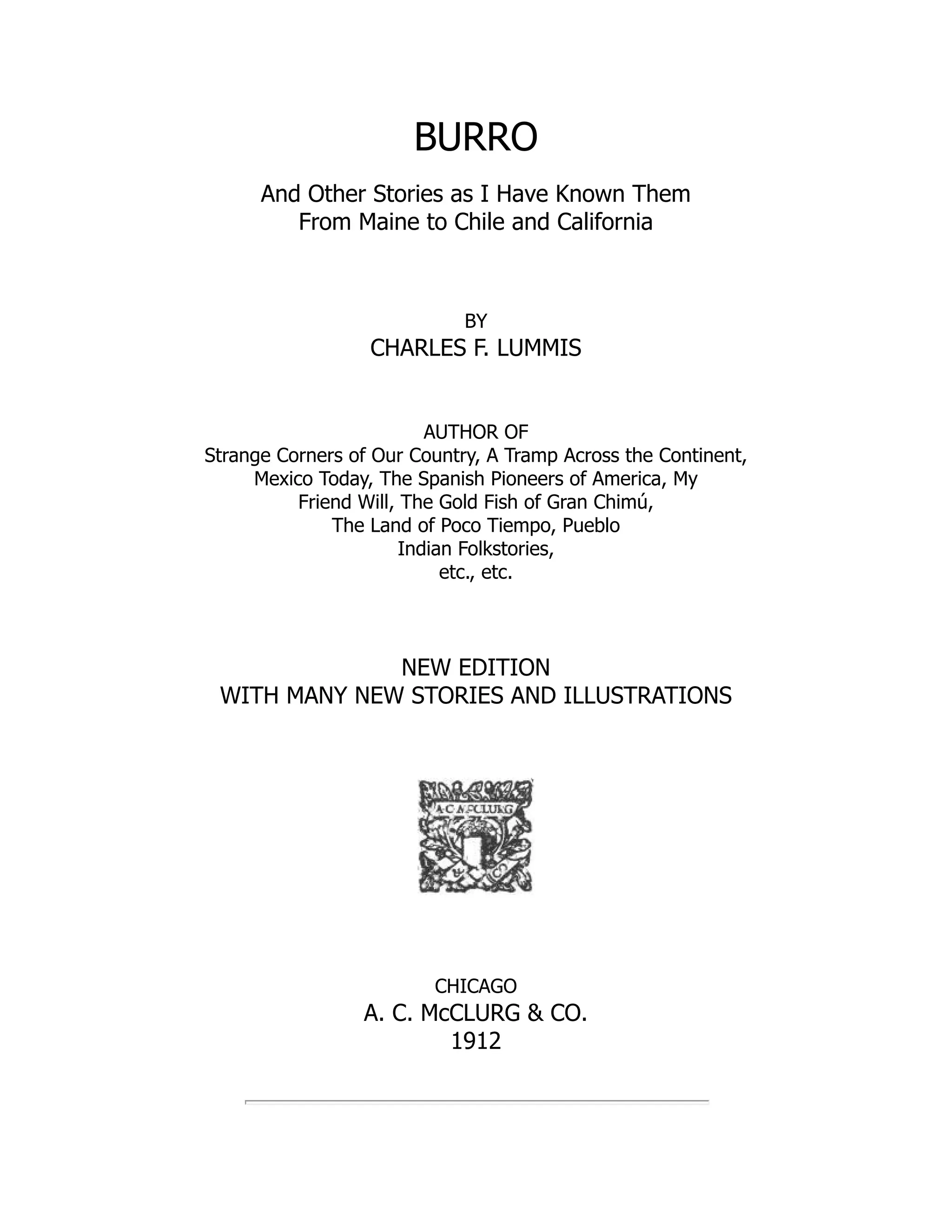BURRO
And Other Stories as I Have Known Them
From Maine to Chile and California
BY
CHARLES F. LUMMIS
AUTHOR OF
Strange Corners of Our Country, A Tramp Across the Continent,
Mexico Today, The Spanish Pioneers of America, My
Friend Will, The Gold Fish of Gran Chimú,
The Land of Poco Tiempo, Pueblo
Indian Folkstories,
etc., etc.
NEW EDITION
WITH MANY NEW STORIES AND ILLUSTRATIONS
CHICAGO
A. C. McCLURG & CO.
1912
 