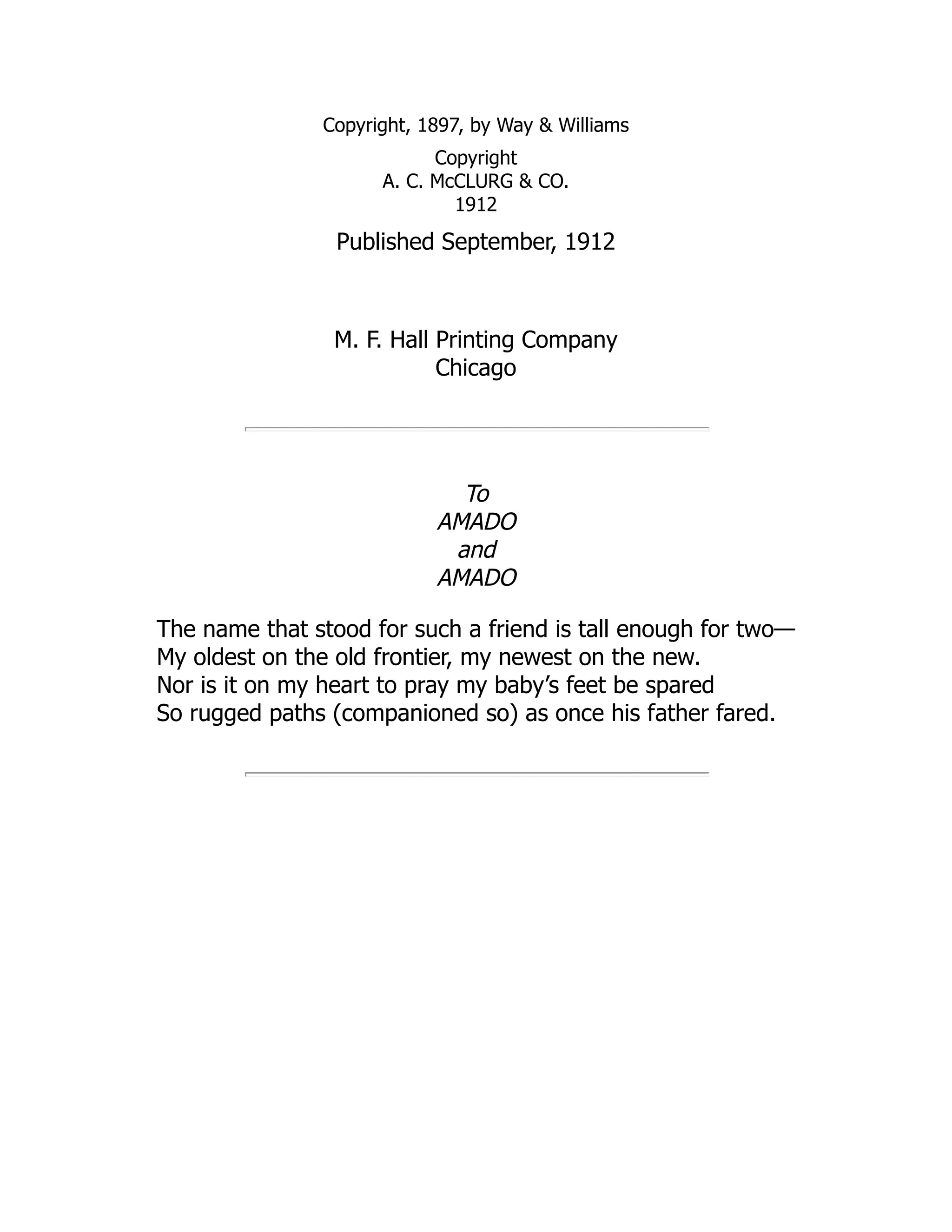 Copyright, 1897, by Way & Williams
Copyright
A. C. McCLURG & CO.
1912
Published September, 1912
M. F. Hall Printing Company
Chicago
To
AMADO
and
AMADO
The name that stood for such a friend is tall enough for two—
My oldest on the old frontier, my newest on the new.
Nor is it on my heart to pray my baby’s feet be spared
So rugged paths (companioned so) as once his father fared.
 