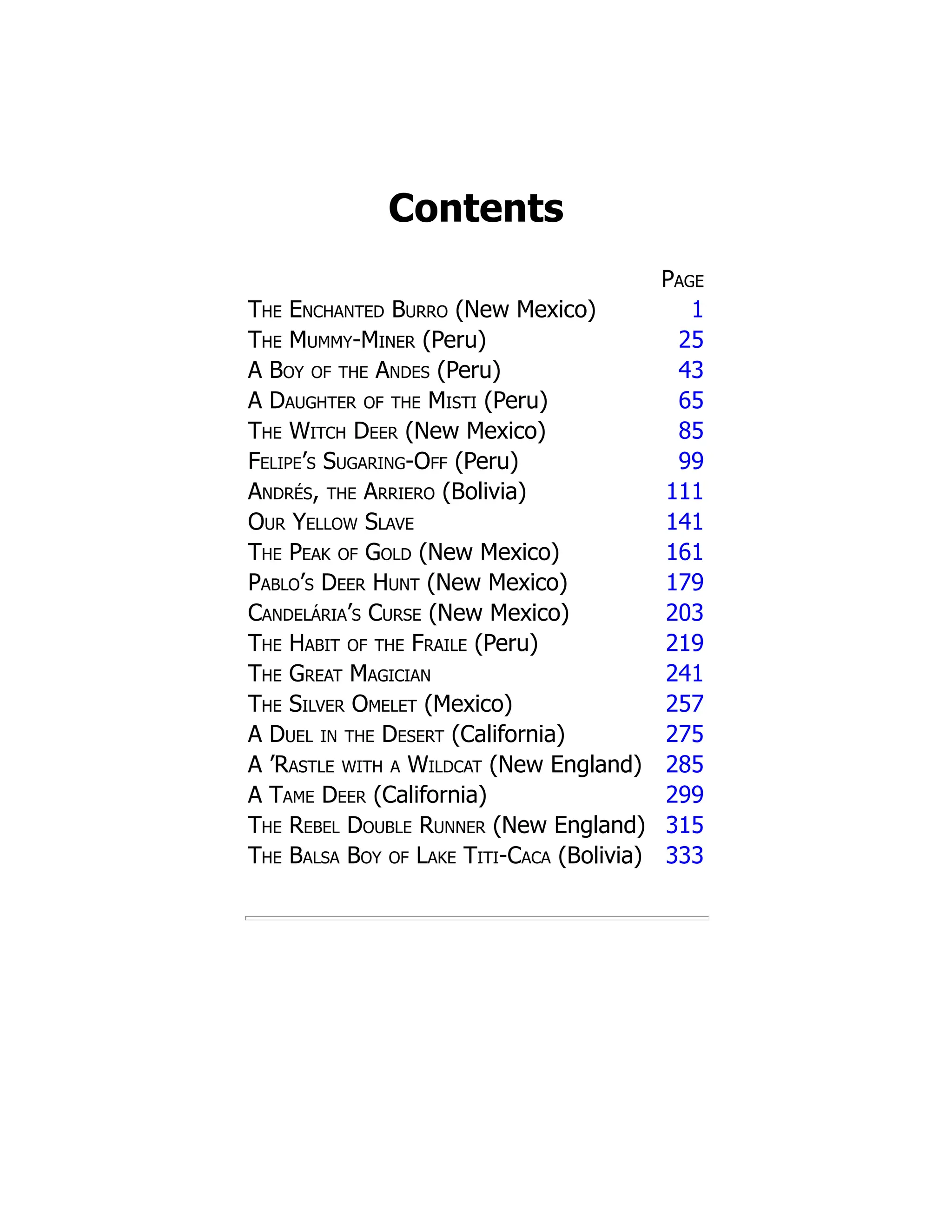 Contents
Page
The Enchanted Burro (New Mexico) 1
The Mummy-Miner (Peru) 25
A Boy of the Andes (Peru) 43
A Daughter of the Misti (Peru) 65
The Witch Deer (New Mexico) 85
Felipe’s Sugaring-Off (Peru) 99
Andrés, the Arriero (Bolivia) 111
Our Yellow Slave 141
The Peak of Gold (New Mexico) 161
Pablo’s Deer Hunt (New Mexico) 179
Candelária’s Curse (New Mexico) 203
The Habit of the Fraile (Peru) 219
The Great Magician 241
The Silver Omelet (Mexico) 257
A Duel in the Desert (California) 275
A ’Rastle with a Wildcat (New England) 285
A Tame Deer (California) 299
The Rebel Double Runner (New England) 315
The Balsa Boy of Lake Titi-Caca (Bolivia) 333
 