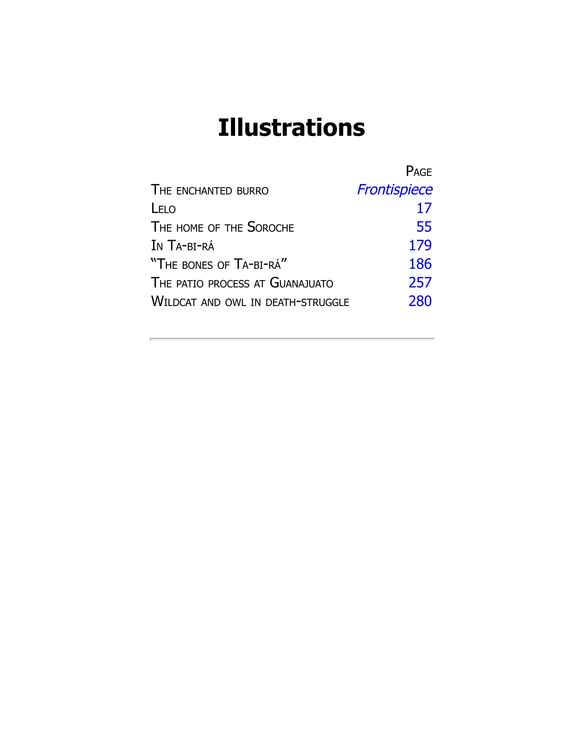 Illustrations
Page
The enchanted burro Frontispiece
Lelo 17
The home of the Soroche 55
In Ta-bi-rá 179
“The bones of Ta-bi-rá” 186
The patio process at Guanajuato 257
Wildcat and owl in death-struggle 280
 