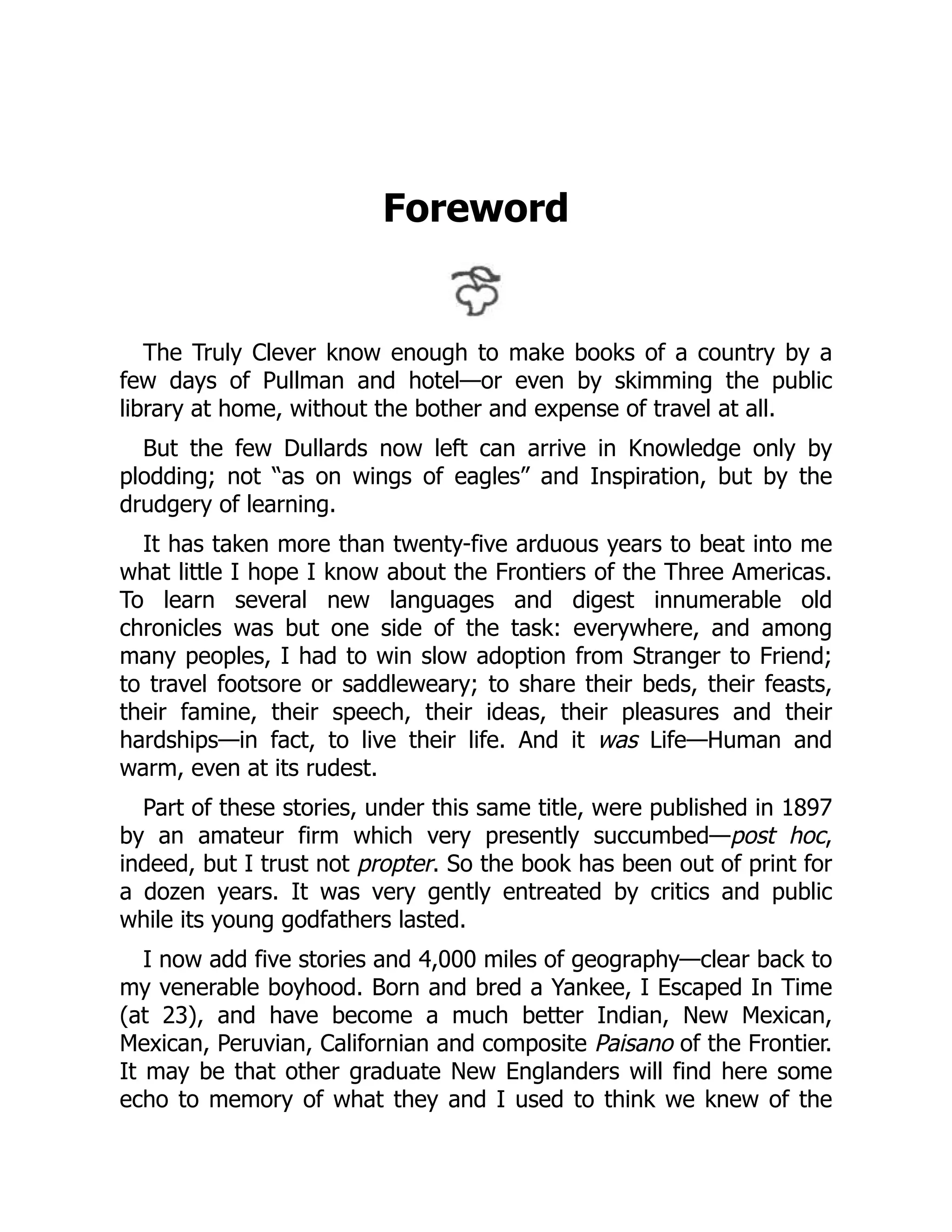 Foreword
The Truly Clever know enough to make books of a country by a
few days of Pullman and hotel—or even by skimming the public
library at home, without the bother and expense of travel at all.
But the few Dullards now left can arrive in Knowledge only by
plodding; not “as on wings of eagles” and Inspiration, but by the
drudgery of learning.
It has taken more than twenty-five arduous years to beat into me
what little I hope I know about the Frontiers of the Three Americas.
To learn several new languages and digest innumerable old
chronicles was but one side of the task: everywhere, and among
many peoples, I had to win slow adoption from Stranger to Friend;
to travel footsore or saddleweary; to share their beds, their feasts,
their famine, their speech, their ideas, their pleasures and their
hardships—in fact, to live their life. And it was Life—Human and
warm, even at its rudest.
Part of these stories, under this same title, were published in 1897
by an amateur firm which very presently succumbed—post hoc,
indeed, but I trust not propter. So the book has been out of print for
a dozen years. It was very gently entreated by critics and public
while its young godfathers lasted.
I now add five stories and 4,000 miles of geography—clear back to
my venerable boyhood. Born and bred a Yankee, I Escaped In Time
(at 23), and have become a much better Indian, New Mexican,
Mexican, Peruvian, Californian and composite Paisano of the Frontier.
It may be that other graduate New Englanders will find here some
echo to memory of what they and I used to think we knew of the
 