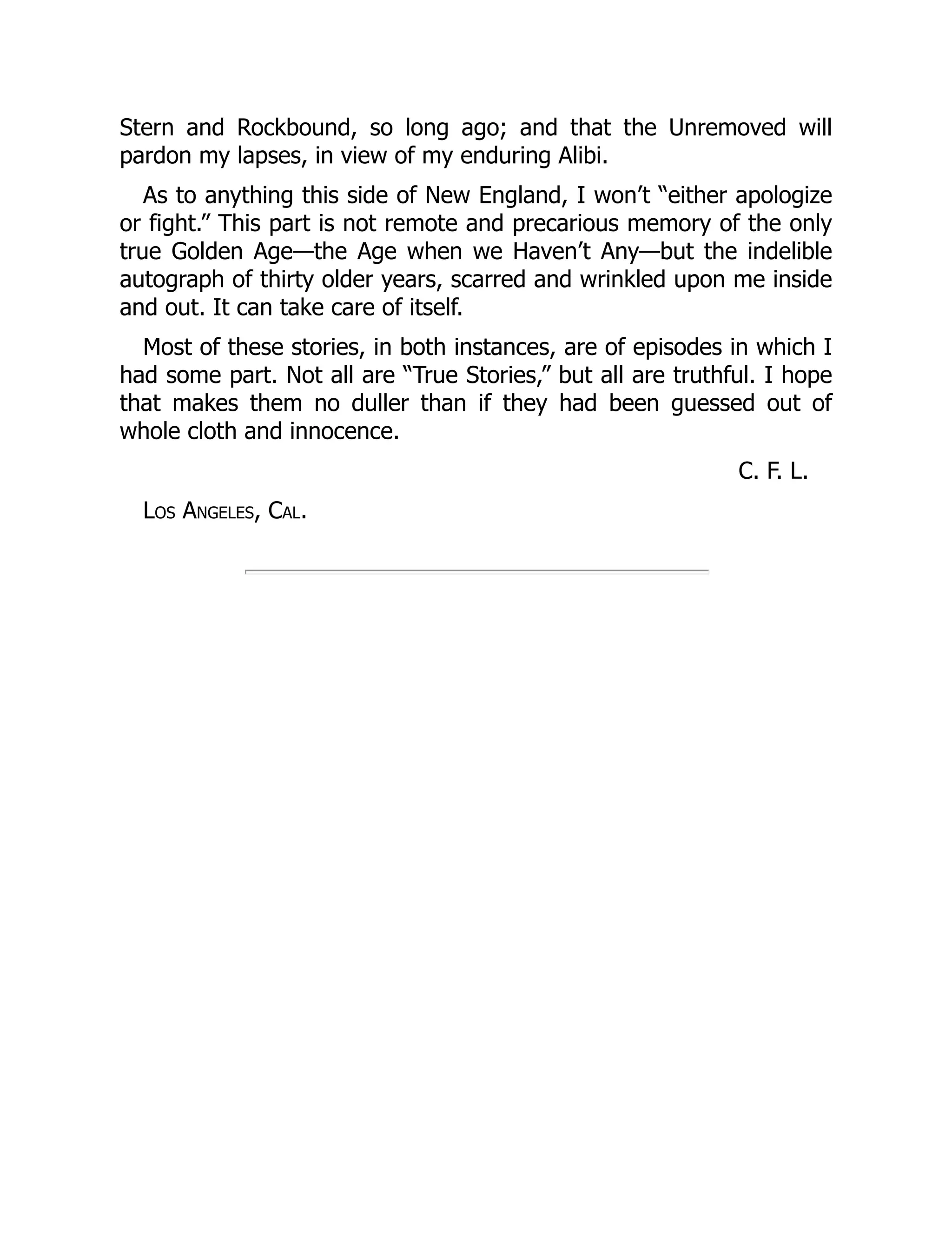 Stern and Rockbound, so long ago; and that the Unremoved will
pardon my lapses, in view of my enduring Alibi.
As to anything this side of New England, I won’t “either apologize
or fight.” This part is not remote and precarious memory of the only
true Golden Age—the Age when we Haven’t Any—but the indelible
autograph of thirty older years, scarred and wrinkled upon me inside
and out. It can take care of itself.
Most of these stories, in both instances, are of episodes in which I
had some part. Not all are “True Stories,” but all are truthful. I hope
that makes them no duller than if they had been guessed out of
whole cloth and innocence.
C. F. L.
Los Angeles, Cal.
 