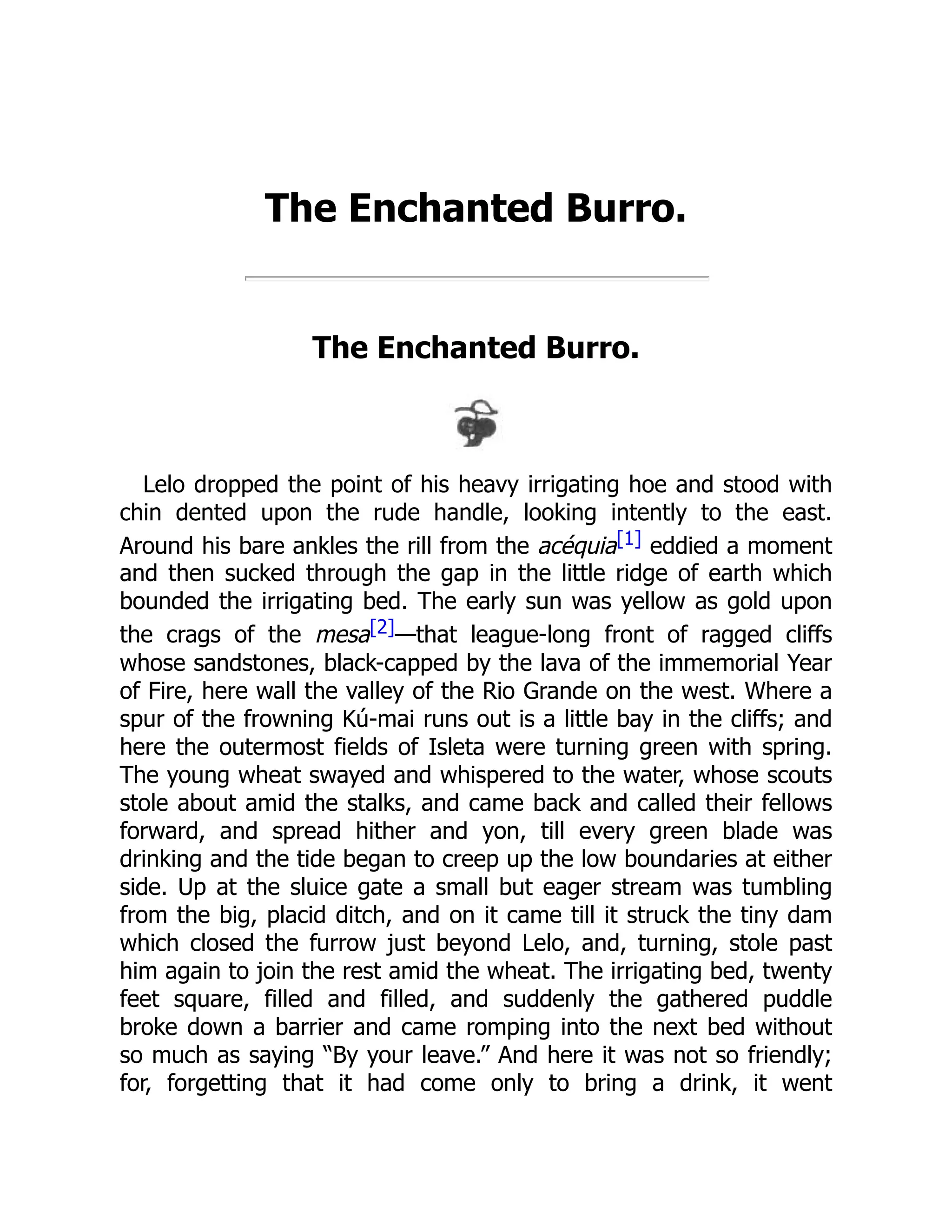 The Enchanted Burro.
The Enchanted Burro.
Lelo dropped the point of his heavy irrigating hoe and stood with
chin dented upon the rude handle, looking intently to the east.
Around his bare ankles the rill from the acéquia[1] eddied a moment
and then sucked through the gap in the little ridge of earth which
bounded the irrigating bed. The early sun was yellow as gold upon
the crags of the mesa[2]—that league-long front of ragged cliffs
whose sandstones, black-capped by the lava of the immemorial Year
of Fire, here wall the valley of the Rio Grande on the west. Where a
spur of the frowning Kú-mai runs out is a little bay in the cliffs; and
here the outermost fields of Isleta were turning green with spring.
The young wheat swayed and whispered to the water, whose scouts
stole about amid the stalks, and came back and called their fellows
forward, and spread hither and yon, till every green blade was
drinking and the tide began to creep up the low boundaries at either
side. Up at the sluice gate a small but eager stream was tumbling
from the big, placid ditch, and on it came till it struck the tiny dam
which closed the furrow just beyond Lelo, and, turning, stole past
him again to join the rest amid the wheat. The irrigating bed, twenty
feet square, filled and filled, and suddenly the gathered puddle
broke down a barrier and came romping into the next bed without
so much as saying “By your leave.” And here it was not so friendly;
for, forgetting that it had come only to bring a drink, it went
 