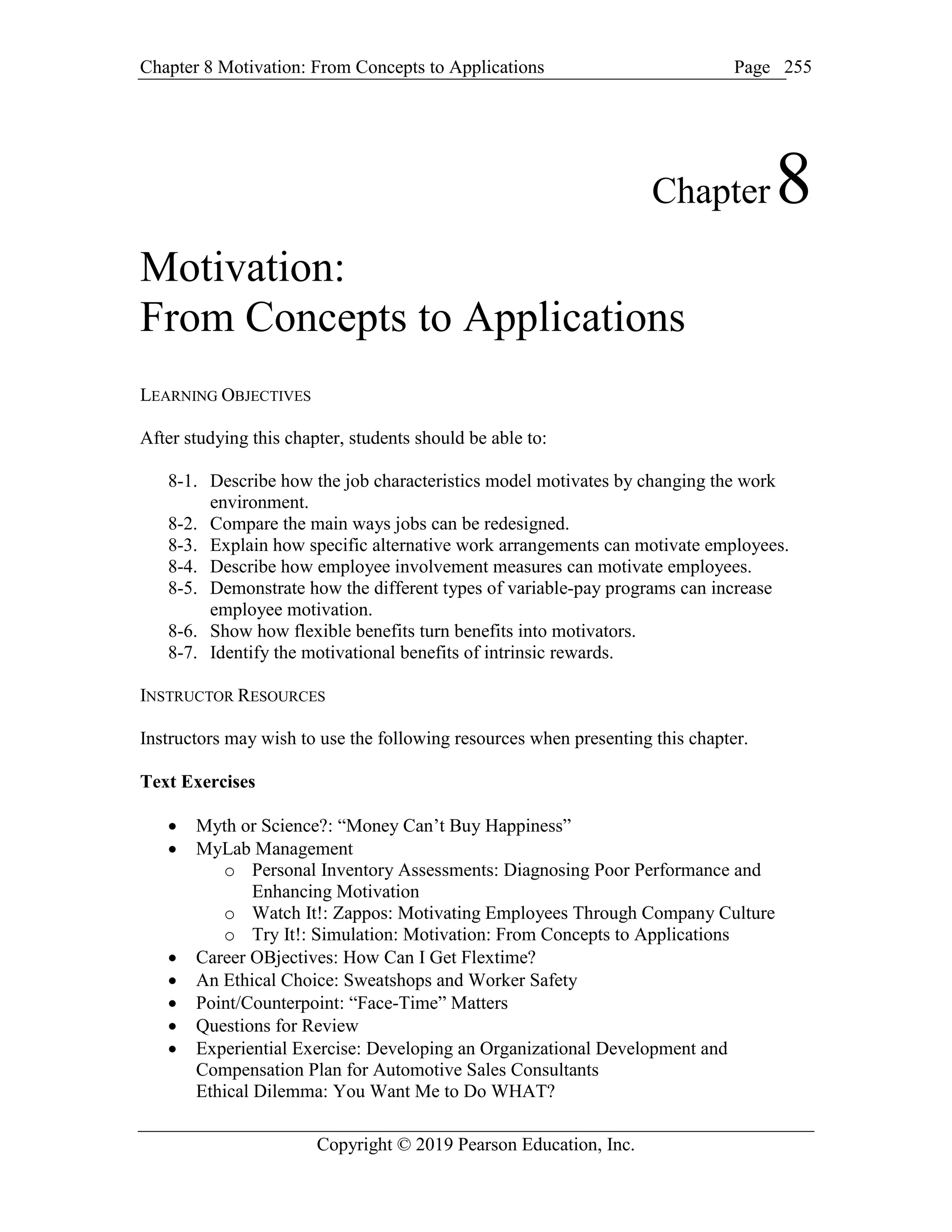 Chapter 8 Motivation: From Concepts to Applications Page
Copyright © 2019 Pearson Education, Inc.
255
Chapter8
Motivation:
From Concepts to Applications
LEARNING OBJECTIVES
After studying this chapter, students should be able to:
8-1. Describe how the job characteristics model motivates by changing the work
environment.
8-2. Compare the main ways jobs can be redesigned.
8-3. Explain how specific alternative work arrangements can motivate employees.
8-4. Describe how employee involvement measures can motivate employees.
8-5. Demonstrate how the different types of variable-pay programs can increase
employee motivation.
8-6. Show how flexible benefits turn benefits into motivators.
8-7. Identify the motivational benefits of intrinsic rewards.
INSTRUCTOR RESOURCES
Instructors may wish to use the following resources when presenting this chapter.
Text Exercises
 Myth or Science?: “Money Can’t Buy Happiness”
 MyLab Management
o Personal Inventory Assessments: Diagnosing Poor Performance and
Enhancing Motivation
o Watch It!: Zappos: Motivating Employees Through Company Culture
o Try It!: Simulation: Motivation: From Concepts to Applications
 Career OBjectives: How Can I Get Flextime?
 An Ethical Choice: Sweatshops and Worker Safety
 Point/Counterpoint: “Face-Time” Matters
 Questions for Review
 Experiential Exercise: Developing an Organizational Development and
Compensation Plan for Automotive Sales Consultants
Ethical Dilemma: You Want Me to Do WHAT?
 