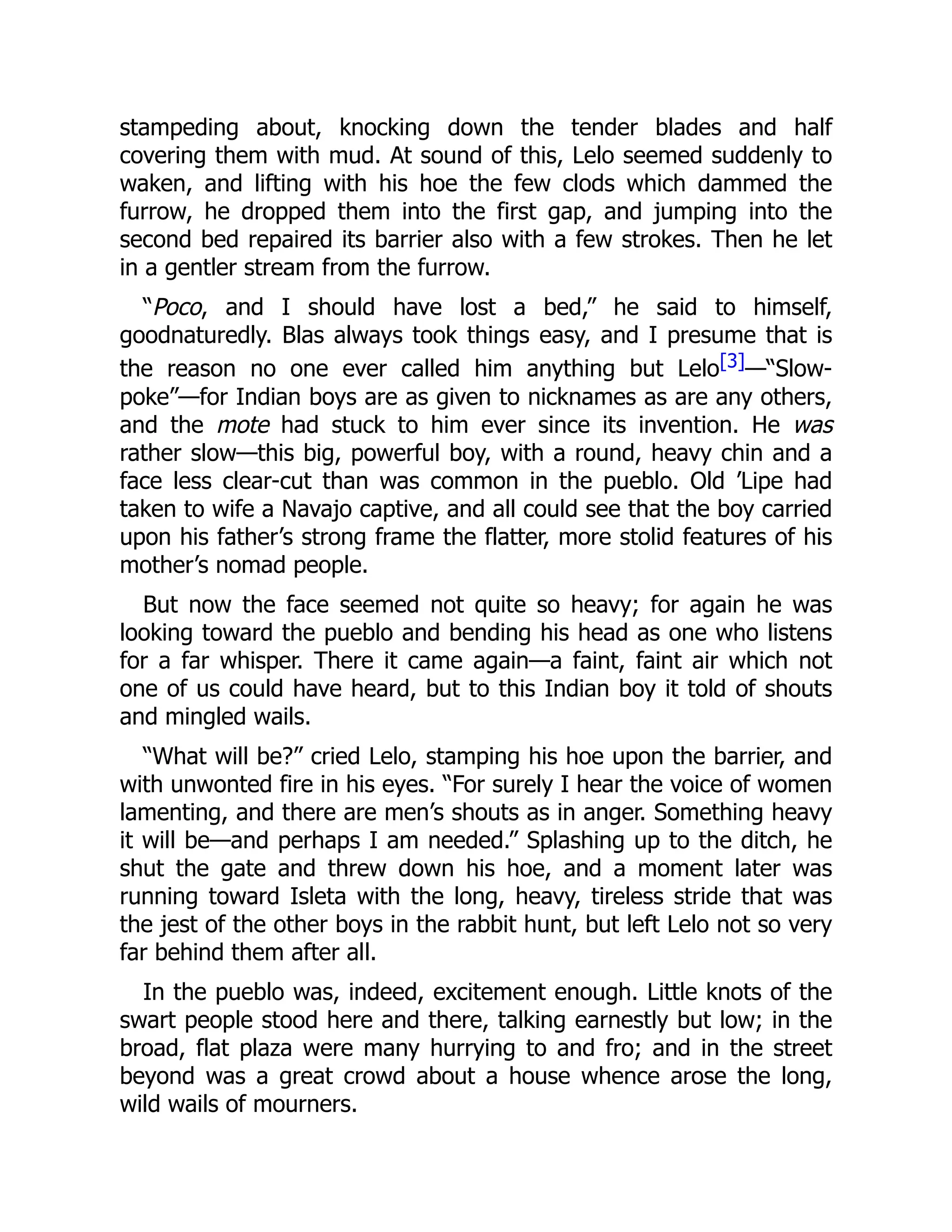 stampeding about, knocking down the tender blades and half
covering them with mud. At sound of this, Lelo seemed suddenly to
waken, and lifting with his hoe the few clods which dammed the
furrow, he dropped them into the first gap, and jumping into the
second bed repaired its barrier also with a few strokes. Then he let
in a gentler stream from the furrow.
“Poco, and I should have lost a bed,” he said to himself,
goodnaturedly. Blas always took things easy, and I presume that is
the reason no one ever called him anything but Lelo[3]—“Slow-
poke”—for Indian boys are as given to nicknames as are any others,
and the mote had stuck to him ever since its invention. He was
rather slow—this big, powerful boy, with a round, heavy chin and a
face less clear-cut than was common in the pueblo. Old ’Lipe had
taken to wife a Navajo captive, and all could see that the boy carried
upon his father’s strong frame the flatter, more stolid features of his
mother’s nomad people.
But now the face seemed not quite so heavy; for again he was
looking toward the pueblo and bending his head as one who listens
for a far whisper. There it came again—a faint, faint air which not
one of us could have heard, but to this Indian boy it told of shouts
and mingled wails.
“What will be?” cried Lelo, stamping his hoe upon the barrier, and
with unwonted fire in his eyes. “For surely I hear the voice of women
lamenting, and there are men’s shouts as in anger. Something heavy
it will be—and perhaps I am needed.” Splashing up to the ditch, he
shut the gate and threw down his hoe, and a moment later was
running toward Isleta with the long, heavy, tireless stride that was
the jest of the other boys in the rabbit hunt, but left Lelo not so very
far behind them after all.
In the pueblo was, indeed, excitement enough. Little knots of the
swart people stood here and there, talking earnestly but low; in the
broad, flat plaza were many hurrying to and fro; and in the street
beyond was a great crowd about a house whence arose the long,
wild wails of mourners.
 