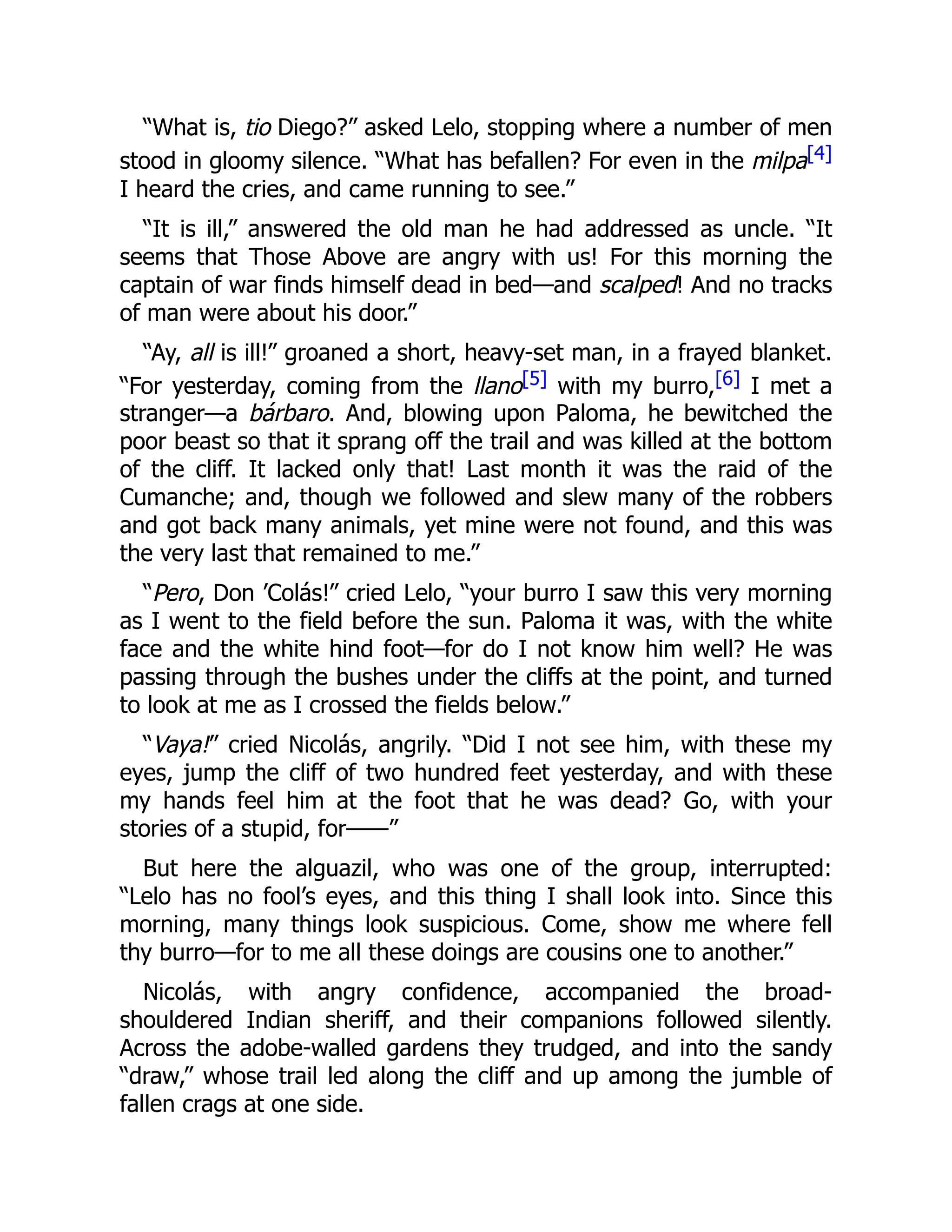 “What is, tio Diego?” asked Lelo, stopping where a number of men
stood in gloomy silence. “What has befallen? For even in the milpa[4]
I heard the cries, and came running to see.”
“It is ill,” answered the old man he had addressed as uncle. “It
seems that Those Above are angry with us! For this morning the
captain of war finds himself dead in bed—and scalped! And no tracks
of man were about his door.”
“Ay, all is ill!” groaned a short, heavy-set man, in a frayed blanket.
“For yesterday, coming from the llano[5] with my burro,[6] I met a
stranger—a bárbaro. And, blowing upon Paloma, he bewitched the
poor beast so that it sprang off the trail and was killed at the bottom
of the cliff. It lacked only that! Last month it was the raid of the
Cumanche; and, though we followed and slew many of the robbers
and got back many animals, yet mine were not found, and this was
the very last that remained to me.”
“Pero, Don ’Colás!” cried Lelo, “your burro I saw this very morning
as I went to the field before the sun. Paloma it was, with the white
face and the white hind foot—for do I not know him well? He was
passing through the bushes under the cliffs at the point, and turned
to look at me as I crossed the fields below.”
“Vaya!” cried Nicolás, angrily. “Did I not see him, with these my
eyes, jump the cliff of two hundred feet yesterday, and with these
my hands feel him at the foot that he was dead? Go, with your
stories of a stupid, for——”
But here the alguazil, who was one of the group, interrupted:
“Lelo has no fool’s eyes, and this thing I shall look into. Since this
morning, many things look suspicious. Come, show me where fell
thy burro—for to me all these doings are cousins one to another.”
Nicolás, with angry confidence, accompanied the broad-
shouldered Indian sheriff, and their companions followed silently.
Across the adobe-walled gardens they trudged, and into the sandy
“draw,” whose trail led along the cliff and up among the jumble of
fallen crags at one side.
 