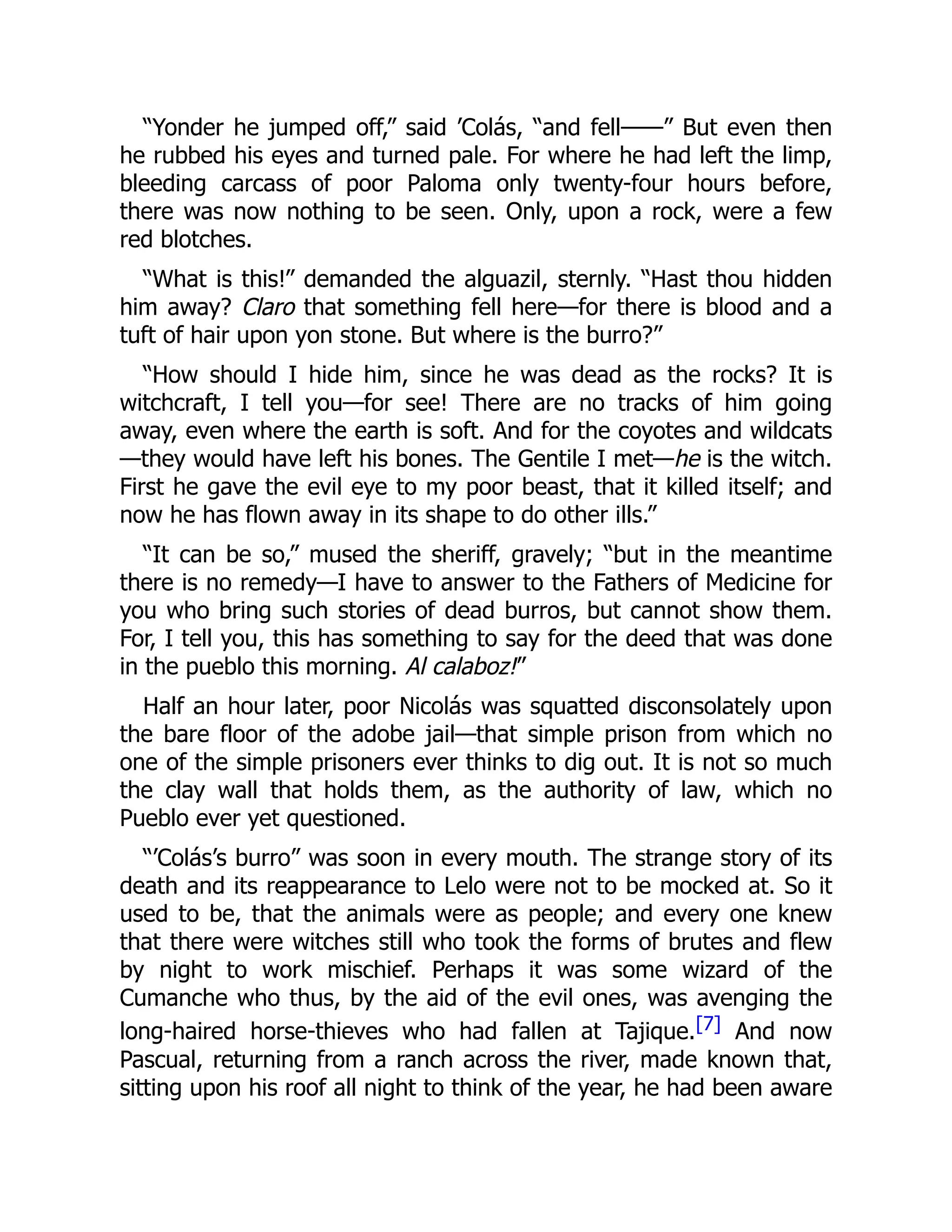“Yonder he jumped off,” said ’Colás, “and fell——” But even then
he rubbed his eyes and turned pale. For where he had left the limp,
bleeding carcass of poor Paloma only twenty-four hours before,
there was now nothing to be seen. Only, upon a rock, were a few
red blotches.
“What is this!” demanded the alguazil, sternly. “Hast thou hidden
him away? Claro that something fell here—for there is blood and a
tuft of hair upon yon stone. But where is the burro?”
“How should I hide him, since he was dead as the rocks? It is
witchcraft, I tell you—for see! There are no tracks of him going
away, even where the earth is soft. And for the coyotes and wildcats
—they would have left his bones. The Gentile I met—he is the witch.
First he gave the evil eye to my poor beast, that it killed itself; and
now he has flown away in its shape to do other ills.”
“It can be so,” mused the sheriff, gravely; “but in the meantime
there is no remedy—I have to answer to the Fathers of Medicine for
you who bring such stories of dead burros, but cannot show them.
For, I tell you, this has something to say for the deed that was done
in the pueblo this morning. Al calaboz!”
Half an hour later, poor Nicolás was squatted disconsolately upon
the bare floor of the adobe jail—that simple prison from which no
one of the simple prisoners ever thinks to dig out. It is not so much
the clay wall that holds them, as the authority of law, which no
Pueblo ever yet questioned.
“’Colás’s burro” was soon in every mouth. The strange story of its
death and its reappearance to Lelo were not to be mocked at. So it
used to be, that the animals were as people; and every one knew
that there were witches still who took the forms of brutes and flew
by night to work mischief. Perhaps it was some wizard of the
Cumanche who thus, by the aid of the evil ones, was avenging the
long-haired horse-thieves who had fallen at Tajique.[7] And now
Pascual, returning from a ranch across the river, made known that,
sitting upon his roof all night to think of the year, he had been aware
 
