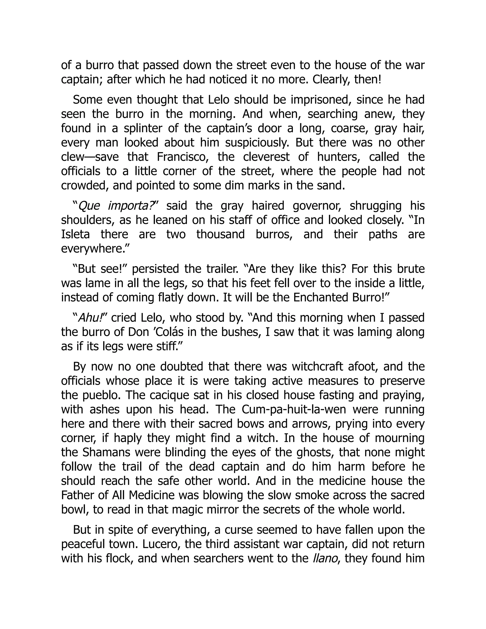 of a burro that passed down the street even to the house of the war
captain; after which he had noticed it no more. Clearly, then!
Some even thought that Lelo should be imprisoned, since he had
seen the burro in the morning. And when, searching anew, they
found in a splinter of the captain’s door a long, coarse, gray hair,
every man looked about him suspiciously. But there was no other
clew—save that Francisco, the cleverest of hunters, called the
officials to a little corner of the street, where the people had not
crowded, and pointed to some dim marks in the sand.
“Que importa?” said the gray haired governor, shrugging his
shoulders, as he leaned on his staff of office and looked closely. “In
Isleta there are two thousand burros, and their paths are
everywhere.”
“But see!” persisted the trailer. “Are they like this? For this brute
was lame in all the legs, so that his feet fell over to the inside a little,
instead of coming flatly down. It will be the Enchanted Burro!”
“Ahu!” cried Lelo, who stood by. “And this morning when I passed
the burro of Don ’Colás in the bushes, I saw that it was laming along
as if its legs were stiff.”
By now no one doubted that there was witchcraft afoot, and the
officials whose place it is were taking active measures to preserve
the pueblo. The cacique sat in his closed house fasting and praying,
with ashes upon his head. The Cum-pa-huit-la-wen were running
here and there with their sacred bows and arrows, prying into every
corner, if haply they might find a witch. In the house of mourning
the Shamans were blinding the eyes of the ghosts, that none might
follow the trail of the dead captain and do him harm before he
should reach the safe other world. And in the medicine house the
Father of All Medicine was blowing the slow smoke across the sacred
bowl, to read in that magic mirror the secrets of the whole world.
But in spite of everything, a curse seemed to have fallen upon the
peaceful town. Lucero, the third assistant war captain, did not return
with his flock, and when searchers went to the llano, they found him
 